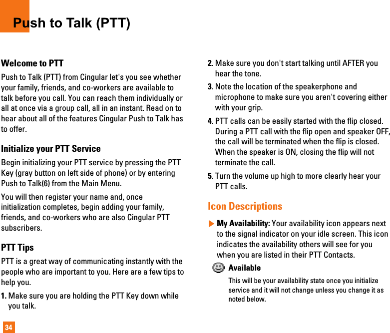 34Push to Talk (PTT)Welcome to PTTPush to Talk (PTT) from Cingular let&apos;s you see whetheryour family, friends, and co-workers are available totalk before you call. You can reach them individually orall at once via a group call, all in an instant. Read on tohear about all of the features Cingular Push to Talk hasto offer.Initialize your PTT ServiceBegin initializing your PTT service by pressing the PTTKey (gray button on left side of phone) or by enteringPush to Talk(6) from the Main Menu. You will then register your name and, onceinitialization completes, begin adding your family,friends, and co-workers who are also Cingular PTTsubscribers.PTT TipsPTT is a great way of communicating instantly with thepeople who are important to you. Here are a few tips tohelp you.1. Make sure you are holding the PTT Key down whileyou talk.2. Make sure you don&apos;t start talking until AFTER youhear the tone. 3. Note the location of the speakerphone andmicrophone to make sure you aren&apos;t covering eitherwith your grip.4. PTT calls can be easily started with the flip closed.During a PTT call with the flip open and speaker OFF,the call will be terminated when the flip is closed.When the speaker is ON, closing the flip will notterminate the call.5. Turn the volume up high to more clearly hear yourPTT calls.Icon Descriptions]My Availability: Your availability icon appears nextto the signal indicator on your idle screen. This iconindicates the availability others will see for youwhen you are listed in their PTT Contacts.AvailableThis will be your availability state once you initializeservice and it will not change unless you change it asnoted below.