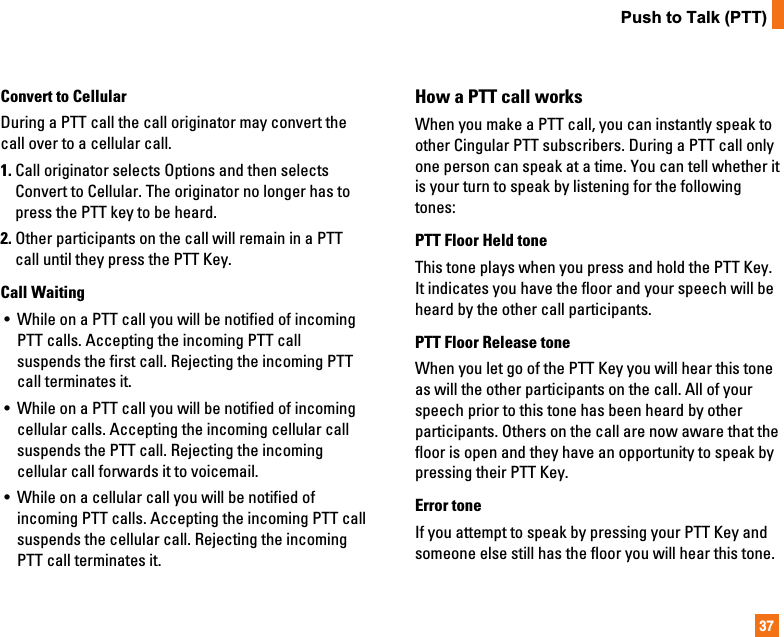 37Push to Talk (PTT)Convert to CellularDuring a PTT call the call originator may convert thecall over to a cellular call.1. Call originator selects Options and then selectsConvert to Cellular. The originator no longer has topress the PTT key to be heard.2. Other participants on the call will remain in a PTTcall until they press the PTT Key.Call Waiting•  While on a PTT call you will be notified of incomingPTT calls. Accepting the incoming PTT callsuspends the first call. Rejecting the incoming PTTcall terminates it.•  While on a PTT call you will be notified of incomingcellular calls. Accepting the incoming cellular callsuspends the PTT call. Rejecting the incomingcellular call forwards it to voicemail.•  While on a cellular call you will be notified ofincoming PTT calls. Accepting the incoming PTT callsuspends the cellular call. Rejecting the incomingPTT call terminates it.How a PTT call worksWhen you make a PTT call, you can instantly speak toother Cingular PTT subscribers. During a PTT call onlyone person can speak at a time. You can tell whether itis your turn to speak by listening for the followingtones:PTT Floor Held toneThis tone plays when you press and hold the PTT Key.It indicates you have the floor and your speech will beheard by the other call participants.PTT Floor Release toneWhen you let go of the PTT Key you will hear this toneas will the other participants on the call. All of yourspeech prior to this tone has been heard by otherparticipants. Others on the call are now aware that thefloor is open and they have an opportunity to speak bypressing their PTT Key.Error toneIf you attempt to speak by pressing your PTT Key andsomeone else still has the floor you will hear this tone.