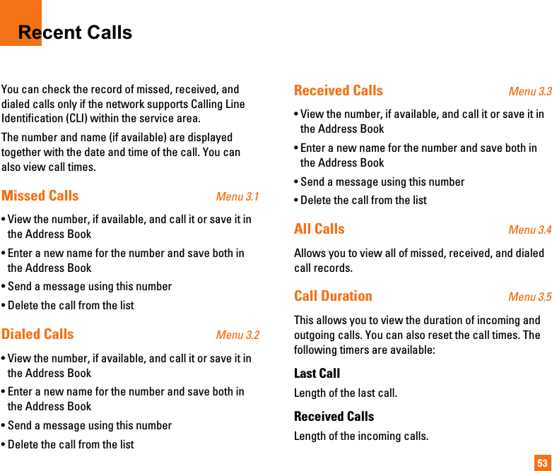 53Recent CallsYou can check the record of missed, received, anddialed calls only if the network supports Calling LineIdentification (CLI) within the service area.The number and name (if available) are displayedtogether with the date and time of the call. You canalso view call times.Missed Calls Menu 3.1• View the number, if available, and call it or save it inthe Address Book• Enter a new name for the number and save both inthe Address Book• Send a message using this number• Delete the call from the listDialed Calls Menu 3.2• View the number, if available, and call it or save it inthe Address Book• Enter a new name for the number and save both inthe Address Book• Send a message using this number• Delete the call from the listReceived Calls Menu 3.3• View the number, if available, and call it or save it inthe Address Book• Enter a new name for the number and save both inthe Address Book• Send a message using this number• Delete the call from the listAll Calls Menu 3.4Allows you to view all of missed, received, and dialedcall records.Call Duration Menu 3.5This allows you to view the duration of incoming andoutgoing calls. You can also reset the call times. Thefollowing timers are available:Last CallLength of the last call.Received CallsLength of the incoming calls.