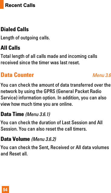54Recent CallsDialed CallsLength of outgoing calls.All CallsTotal length of all calls made and incoming callsreceived since the timer was last reset.Data Counter Menu 3.6You can check the amount of data transferred over thenetwork by using the GPRS (General Packet RadioService) information option. In addition, you can alsoview how much time you are online.Data Time (Menu 3.6.1)You can check the duration of Last Session and AllSession. You can also reset the call timers.Data Volume (Menu 3.6.2)You can check the Sent, Received or All data volumesand Reset all.