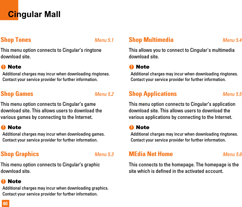 60Cingular MallShop Tones Menu 5.1This menu option connects to Cingular’s ringtonedownload site.nNoteAdditional charges may incur when downloading ringtones.Contact your service provider for further information.Shop Games Menu 5.2This menu option connects to Cingular’s gamedownload site. This allows users to download thevarious games by connecting to the Internet. nNoteAdditional charges may incur when downloading games.Contact your service provider for further information.Shop Graphics Menu 5.3This menu option connects to Cingular’s graphicdownload site.nNoteAdditional charges may incur when downloading graphics.Contact your service provider for further information.Shop Multimedia Menu 5.4This allows you to connect to Cingular&apos;s multimediadownload site.nNoteAdditional charges may incur when downloading ringtones.Contact your service provider for further information.Shop Applications Menu 5.5This menu option connects to Cingular’s applicationdownload site. This allows users to download thevarious applications by connecting to the Internet. nNoteAdditional charges may incur when downloading ringtones.Contact your service provider for further information.MEdia Net Home Menu 5.6This connects to the homepage. The homepage is thesite which is defined in the activated account. 