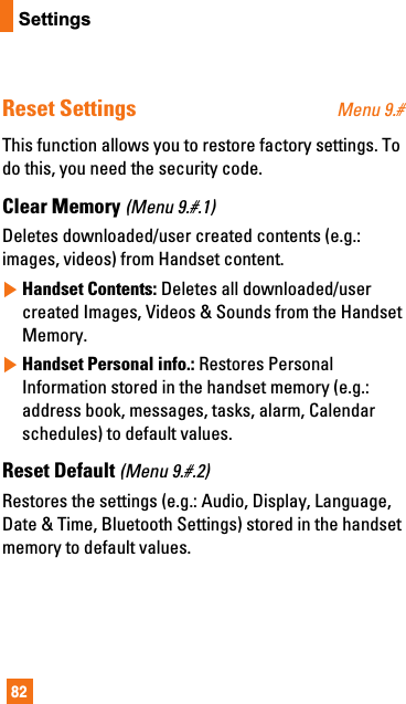 82SettingsReset Settings Menu 9.#This function allows you to restore factory settings. Todo this, you need the security code.Clear Memory (Menu 9.#.1)Deletes downloaded/user created contents (e.g.:images, videos) from Handset content.]Handset Contents: Deletes all downloaded/usercreated Images, Videos &amp; Sounds from the HandsetMemory.]Handset Personal info.: Restores PersonalInformation stored in the handset memory (e.g.:address book, messages, tasks, alarm, Calendarschedules) to default values.Reset Default (Menu 9.#.2)Restores the settings (e.g.: Audio, Display, Language,Date &amp; Time, Bluetooth Settings) stored in the handsetmemory to default values.
