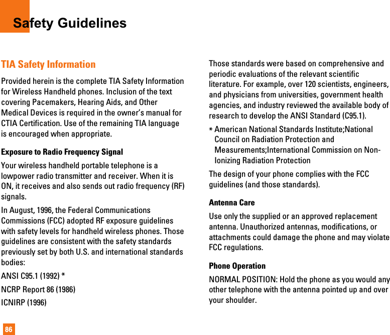 86Safety GuidelinesTIA Safety InformationProvided herein is the complete TIA Safety Informationfor Wireless Handheld phones. Inclusion of the textcovering Pacemakers, Hearing Aids, and OtherMedical Devices is required in the owner’s manual forCTIA Certification. Use of the remaining TIA languageis encouraged when appropriate.Exposure to Radio Frequency SignalYour wireless handheld portable telephone is alowpower radio transmitter and receiver. When it isON, it receives and also sends out radio frequency (RF)signals.In August, 1996, the Federal CommunicationsCommissions (FCC) adopted RF exposure guidelineswith safety levels for handheld wireless phones. Thoseguidelines are consistent with the safety standardspreviously set by both U.S. and international standardsbodies:ANSI C95.1 (1992) *NCRP Report 86 (1986)ICNIRP (1996)Those standards were based on comprehensive andperiodic evaluations of the relevant scientificliterature. For example, over 120 scientists, engineers,and physicians from universities, government healthagencies, and industry reviewed the available body ofresearch to develop the ANSI Standard (C95.1).*American National Standards Institute;NationalCouncil on Radiation Protection andMeasurements;International Commission on Non-Ionizing Radiation ProtectionThe design of your phone complies with the FCCguidelines (and those standards).Antenna CareUse only the supplied or an approved replacementantenna. Unauthorized antennas, modifications, orattachments could damage the phone and may violateFCC regulations.Phone OperationNORMAL POSITION: Hold the phone as you would anyother telephone with the antenna pointed up and overyour shoulder.