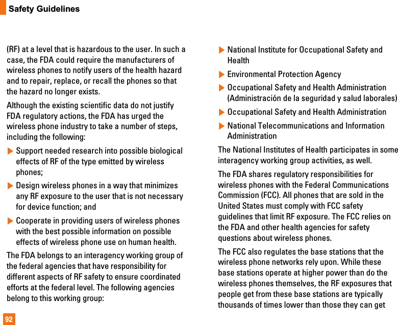 92Safety Guidelines(RF) at a level that is hazardous to the user. In such acase, the FDA could require the manufacturers ofwireless phones to notify users of the health hazardand to repair, replace, or recall the phones so thatthe hazard no longer exists.Although the existing scientific data do not justifyFDA regulatory actions, the FDA has urged thewireless phone industry to take a number of steps,including the following:]Support needed research into possible biologicaleffects of RF of the type emitted by wirelessphones;]Design wireless phones in a way that minimizesany RF exposure to the user that is not necessaryfor device function; and]Cooperate in providing users of wireless phoneswith the best possible information on possibleeffects of wireless phone use on human health.The FDA belongs to an interagency working group ofthe federal agencies that have responsibility fordifferent aspects of RF safety to ensure coordinatedefforts at the federal level. The following agenciesbelong to this working group:]National Institute for Occupational Safety andHealth]Environmental Protection Agency]Occupational Safety and Health Administration(Administración de la seguridad y salud laborales)]Occupational Safety and Health Administration]National Telecommunications and InformationAdministrationThe National Institutes of Health participates in someinteragency working group activities, as well.The FDA shares regulatory responsibilities forwireless phones with the Federal CommunicationsCommission (FCC). All phones that are sold in theUnited States must comply with FCC safetyguidelines that limit RF exposure. The FCC relies onthe FDA and other health agencies for safetyquestions about wireless phones.The FCC also regulates the base stations that thewireless phone networks rely upon. While thesebase stations operate at higher power than do thewireless phones themselves, the RF exposures thatpeople get from these base stations are typicallythousands of times lower than those they can get