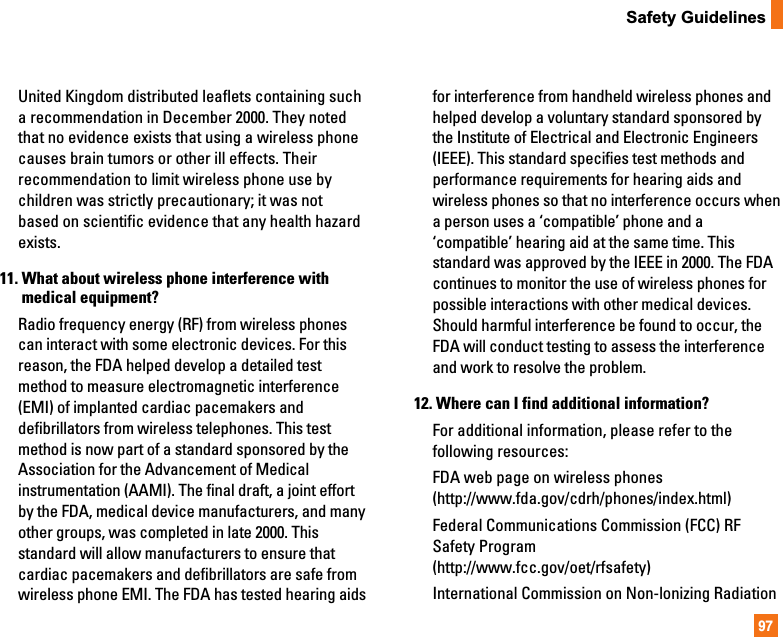 97Safety GuidelinesUnited Kingdom distributed leaflets containing sucha recommendation in December 2000. They notedthat no evidence exists that using a wireless phonecauses brain tumors or other ill effects. Theirrecommendation to limit wireless phone use bychildren was strictly precautionary; it was notbased on scientific evidence that any health hazardexists.11. What about wireless phone interference withmedical equipment?Radio frequency energy (RF) from wireless phonescan interact with some electronic devices. For thisreason, the FDA helped develop a detailed testmethod to measure electromagnetic interference(EMI) of implanted cardiac pacemakers anddefibrillators from wireless telephones. This testmethod is now part of a standard sponsored by theAssociation for the Advancement of Medicalinstrumentation (AAMI). The final draft, a joint effortby the FDA, medical device manufacturers, and manyother groups, was completed in late 2000. Thisstandard will allow manufacturers to ensure thatcardiac pacemakers and defibrillators are safe fromwireless phone EMI. The FDA has tested hearing aidsfor interference from handheld wireless phones andhelped develop a voluntary standard sponsored bythe Institute of Electrical and Electronic Engineers(IEEE). This standard specifies test methods andperformance requirements for hearing aids andwireless phones so that no interference occurs whena person uses a ‘compatible’ phone and a‘compatible’ hearing aid at the same time. Thisstandard was approved by the IEEE in 2000. The FDAcontinues to monitor the use of wireless phones forpossible interactions with other medical devices.Should harmful interference be found to occur, theFDA will conduct testing to assess the interferenceand work to resolve the problem.12. Where can I find additional information?For additional information, please refer to thefollowing resources:FDA web page on wireless phones(http://www.fda.gov/cdrh/phones/index.html)Federal Communications Commission (FCC) RFSafety Program(http://www.fcc.gov/oet/rfsafety)International Commission on Non-lonizing Radiation