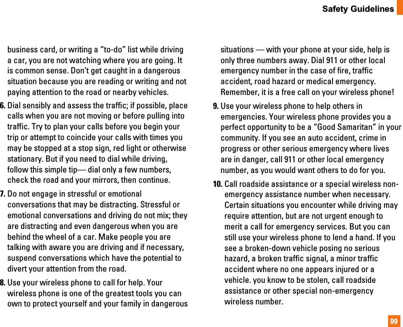 99Safety Guidelinesbusiness card, or writing a “to-do” list while drivinga car, you are not watching where you are going. Itis common sense. Don’t get caught in a dangeroussituation because you are reading or writing and notpaying attention to the road or nearby vehicles.6. Dial sensibly and assess the traffic; if possible, placecalls when you are not moving or before pulling intotraffic. Try to plan your calls before you begin yourtrip or attempt to coincide your calls with times youmay be stopped at a stop sign, red light or otherwisestationary. But if you need to dial while driving,follow this simple tip— dial only a few numbers,check the road and your mirrors, then continue.7. Do not engage in stressful or emotionalconversations that may be distracting. Stressful oremotional conversations and driving do not mix; theyare distracting and even dangerous when you arebehind the wheel of a car. Make people you aretalking with aware you are driving and if necessary,suspend conversations which have the potential todivert your attention from the road.8. Use your wireless phone to call for help. Yourwireless phone is one of the greatest tools you canown to protect yourself and your family in dangeroussituations — with your phone at your side, help isonly three numbers away. Dial 911 or other localemergency number in the case of fire, trafficaccident, road hazard or medical emergency.Remember, it is a free call on your wireless phone!9. Use your wireless phone to help others inemergencies. Your wireless phone provides you aperfect opportunity to be a “Good Samaritan” in yourcommunity. If you see an auto accident, crime inprogress or other serious emergency where livesare in danger, call 911 or other local emergencynumber, as you would want others to do for you.10. Call roadside assistance or a special wireless non-emergency assistance number when necessary.Certain situations you encounter while driving mayrequire attention, but are not urgent enough tomerit a call for emergency services. But you canstill use your wireless phone to lend a hand. If yousee a broken-down vehicle posing no serioushazard, a broken traffic signal, a minor trafficaccident where no one appears injured or avehicle. you know to be stolen, call roadsideassistance or other special non-emergencywireless number.