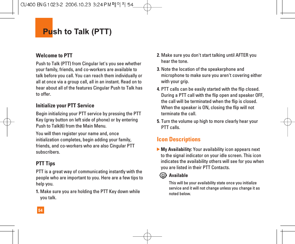 54Push to Talk (PTT)Welcome to PTTPush to Talk (PTT) from Cingular let&apos;s you see whetheryour family, friends, and co-workers are available totalk before you call. You can reach them individually orall at once via a group call, all in an instant. Read on tohear about all of the features Cingular Push to Talk hasto offer.Initialize your PTT ServiceBegin initializing your PTT service by pressing the PTTKey (gray button on left side of phone) or by enteringPush to Talk(6) from the Main Menu. You will then register your name and, onceinitialization completes, begin adding your family,friends, and co-workers who are also Cingular PTTsubscribers.PTT TipsPTT is a great way of communicating instantly with thepeople who are important to you. Here are a few tips tohelp you.1. Make sure you are holding the PTT Key down whileyou talk.2. Make sure you don&apos;t start talking until AFTER youhear the tone. 3. Note the location of the speakerphone andmicrophone to make sure you aren&apos;t covering eitherwith your grip.4. PTT calls can be easily started with the flip closed.During a PTT call with the flip open and speaker OFF,the call will be terminated when the flip is closed.When the speaker is ON, closing the flip will notterminate the call.5. Turn the volume up high to more clearly hear yourPTT calls.Icon Descriptions]My Availability: Your availability icon appears nextto the signal indicator on your idle screen. This iconindicates the availability others will see for you whenyou are listed in their PTT Contacts.AvailableThis will be your availability state once you initializeservice and it will not change unless you change it asnoted below.