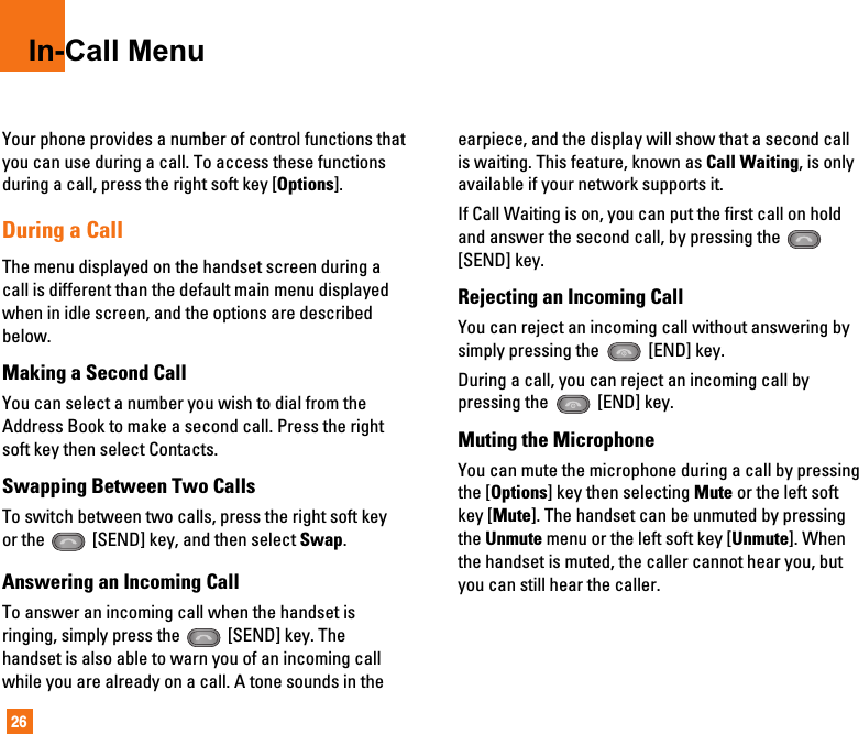 26In-Call MenuYour phone provides a number of control functions thatyou can use during a call. To access these functionsduring a call, press the right soft key [Options].During a CallThe menu displayed on the handset screen during acall is different than the default main menu displayedwhen in idle screen, and the options are describedbelow.Making a Second CallYou can select a number you wish to dial from theAddress Book to make a second call. Press the rightsoft key then select Contacts.Swapping Between Two CallsTo switch between two calls, press the right soft keyor the  [SEND] key, and then select Swap.Answering an Incoming CallTo answer an incoming call when the handset isringing, simply press the  [SEND] key. Thehandset is also able to warn you of an incoming callwhile you are already on a call. A tone sounds in theearpiece, and the display will show that a second callis waiting. This feature, known as Call Waiting, is onlyavailable if your network supports it.If Call Waiting is on, you can put the first call on holdand answer the second call, by pressing the [SEND] key.Rejecting an Incoming CallYou can reject an incoming call without answering bysimply pressing the  [END] key.During a call, you can reject an incoming call bypressing the  [END] key.Muting the MicrophoneYou can mute the microphone during a call by pressingthe [Options] key then selecting Mute or the left softkey [Mute]. The handset can be unmuted by pressingthe Unmute menu or the left soft key [Unmute]. Whenthe handset is muted, the caller cannot hear you, butyou can still hear the caller.