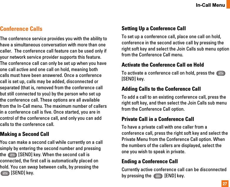 27In-Call MenuConference CallsThe conference service provides you with the ability tohave a simultaneous conversation with more than onecaller.  The conference call feature can be used only ifyour network service provider supports this feature.The conference call can only be set up when you haveone call active and one call on hold, meaning bothcalls must have been answered. Once a conferencecall is set up, calls may be added, disconnected orseparated (that is, removed from the conference callbut still connected to you) by the person who set upthe conference call. These options are all availablefrom the In-Call menu. The maximum number of callersin a conference call is five. Once started, you are incontrol of the conference call, and only you can addcalls to the conference call. Making a Second CallYou can make a second call while currently on a callsimply by entering the second number and pressingthe  [SEND] key. When the second call isconnected, the first call is automatically placed onhold. You can swap between calls, by pressing the[SEND] key.Setting Up a Conference CallTo set up a conference call, place one call on hold,conference in the second active call by pressing theright soft key and select the Join Calls sub menu optionfrom the Conference Call menu. Activate the Conference Call on HoldTo activate a conference call on hold, press the [SEND] key.Adding Calls to the Conference CallTo add a call to an existing conference call, press theright soft key, and then select the Join Calls sub menufrom the Conference Call option.Private Call in a Conference CallTo have a private call with one caller from aconference call, press the right soft key and select thePrivate Menu from the Conference Call option. Whenthe numbers of the callers are displayed, select theone you wish to speak in private.  Ending a Conference CallCurrently active conference call can be disconnectedby pressing the  [END] key.