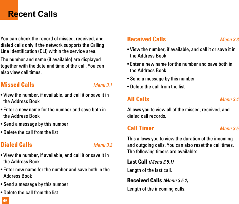 46Recent CallsYou can check the record of missed, received, anddialed calls only if the network supports the CallingLine Identification (CLI) within the service area.The number and name (if available) are displayedtogether with the date and time of the call. You canalso view call times.Missed Calls Menu 3.1• View the number, if available, and call it or save it inthe Address Book• Enter a new name for the number and save both inthe Address Book• Send a message by this number• Delete the call from the listDialed Calls Menu 3.2• View the number, if available, and call it or save it inthe Address Book• Enter new name for the number and save both in theAddress Book• Send a message by this number• Delete the call from the listReceived Calls Menu 3.3• View the number, if available, and call it or save it inthe Address Book• Enter a new name for the number and save both inthe Address Book• Send a message by this number• Delete the call from the listAll Calls Menu 3.4Allows you to view all of the missed, received, anddialed call records.Call Timer Menu 3.5This allows you to view the duration of the incomingand outgoing calls. You can also reset the call times.The following timers are available:Last Call (Menu 3.5.1)Length of the last call.Received Calls (Menu 3.5.2)Length of the incoming calls.