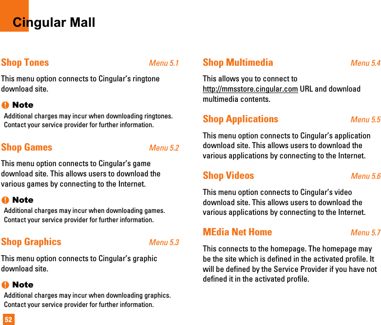 52Cingular MallShop Tones Menu 5.1This menu option connects to Cingular’s ringtonedownload site.nNoteAdditional charges may incur when downloading ringtones.Contact your service provider for further information.Shop Games Menu 5.2This menu option connects to Cingular’s gamedownload site. This allows users to download thevarious games by connecting to the Internet. nNoteAdditional charges may incur when downloading games.Contact your service provider for further information.Shop Graphics Menu 5.3This menu option connects to Cingular’s graphicdownload site.nNoteAdditional charges may incur when downloading graphics.Contact your service provider for further information.Shop Multimedia Menu 5.4This allows you to connect tohttp://mmsstore.cingular.com URL and downloadmultimedia contents.Shop Applications Menu 5.5This menu option connects to Cingular’s applicationdownload site. This allows users to download thevarious applications by connecting to the Internet. Shop Videos Menu 5.6This menu option connects to Cingular’s videodownload site. This allows users to download thevarious applications by connecting to the Internet.MEdia Net Home Menu 5.7This connects to the homepage. The homepage maybe the site which is defined in the activated profile. Itwill be defined by the Service Provider if you have notdefined it in the activated profile.