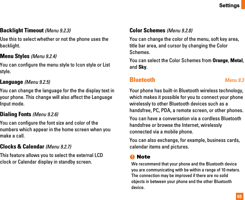 65SettingsBacklight Timeout (Menu 9.2.3)Use this to select whether or not the phone uses thebacklight.Menu Styles (Menu 9.2.4)You can configure the menu style to Icon style or Liststyle.Language (Menu 9.2.5)You can change the language for the the display text inyour phone. This change will also affect the LanguageInput mode.Dialing Fonts (Menu 9.2.6)You can configure the font size and color of thenumbers which appear in the home screen when youmake a call.Clocks &amp; Calendar (Menu 9.2.7)This feature allows you to select the external LCDclock or Calendar display in standby screen.Color Schemes (Menu 9.2.8)You can change the color of the menu, soft key area,title bar area, and cursor by changing the ColorSchemes.You can select the Color Schemes from Orange, Metal,and Sky.Bluetooth Menu 9.3Your phone has built-in Bluetooth wireless technology,which makes it possible for you to connect your phonewirelessly to other Bluetooth devices such as ahandsfree, PC, PDA, a remote screen, or other phones.You can have a conversation via a cordless Bluetoothhandsfree or browse the Internet, wirelesslyconnected via a mobile phone.You can also exchange, for example, business cards,calendar items and pictures.nNoteWe recommend that your phone and the Bluetooth deviceyou are communicating with be within a range of 10 meters.The connection may be improved if there are no solidobjects in between your phone and the other Bluetoothdevice.