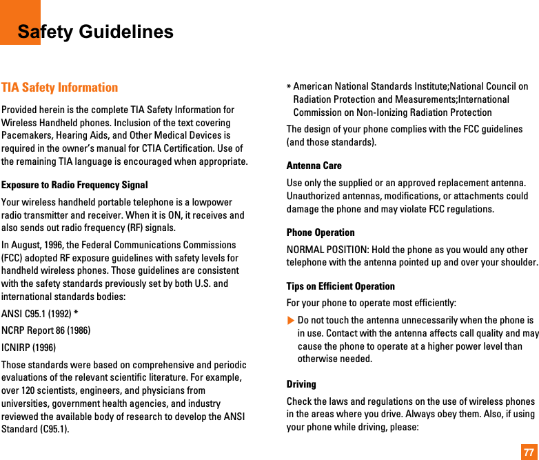 77Safety GuidelinesTIA Safety InformationProvided herein is the complete TIA Safety Information forWireless Handheld phones. Inclusion of the text coveringPacemakers, Hearing Aids, and Other Medical Devices isrequired in the owner’s manual for CTIA Certification. Use ofthe remaining TIA language is encouraged when appropriate.Exposure to Radio Frequency SignalYour wireless handheld portable telephone is a lowpowerradio transmitter and receiver. When it is ON, it receives andalso sends out radio frequency (RF) signals.In August, 1996, the Federal Communications Commissions(FCC) adopted RF exposure guidelines with safety levels forhandheld wireless phones. Those guidelines are consistentwith the safety standards previously set by both U.S. andinternational standards bodies:ANSI C95.1 (1992) *NCRP Report 86 (1986)ICNIRP (1996)Those standards were based on comprehensive and periodicevaluations of the relevant scientific literature. For example,over 120 scientists, engineers, and physicians fromuniversities, government health agencies, and industryreviewed the available body of research to develop the ANSIStandard (C95.1).*American National Standards Institute;National Council onRadiation Protection and Measurements;InternationalCommission on Non-Ionizing Radiation ProtectionThe design of your phone complies with the FCC guidelines(and those standards).Antenna CareUse only the supplied or an approved replacement antenna.Unauthorized antennas, modifications, or attachments coulddamage the phone and may violate FCC regulations.Phone OperationNORMAL POSITION: Hold the phone as you would any othertelephone with the antenna pointed up and over your shoulder.Tips on Efficient OperationFor your phone to operate most efficiently:]Do not touch the antenna unnecessarily when the phone isin use. Contact with the antenna affects call quality and maycause the phone to operate at a higher power level thanotherwise needed.DrivingCheck the laws and regulations on the use of wireless phonesin the areas where you drive. Always obey them. Also, if usingyour phone while driving, please:
