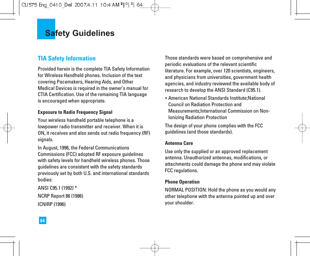 64Safety GuidelinesTIA Safety InformationProvided herein is the complete TIA Safety Informationfor Wireless Handheld phones. Inclusion of the textcovering Pacemakers, Hearing Aids, and OtherMedical Devices is required in the owner’s manual forCTIA Certification. Use of the remaining TIA languageis encouraged when appropriate.Exposure to Radio Frequency SignalYour wireless handheld portable telephone is alowpower radio transmitter and receiver. When it isON, it receives and also sends out radio frequency (RF)signals.In August, 1996, the Federal CommunicationsCommissions (FCC) adopted RF exposure guidelineswith safety levels for handheld wireless phones. Thoseguidelines are consistent with the safety standardspreviously set by both U.S. and international standardsbodies:ANSI C95.1 (1992) *NCRP Report 86 (1986)ICNIRP (1996)Those standards were based on comprehensive andperiodic evaluations of the relevant scientificliterature. For example, over 120 scientists, engineers,and physicians from universities, government healthagencies, and industry reviewed the available body ofresearch to develop the ANSI Standard (C95.1).*American National Standards Institute;NationalCouncil on Radiation Protection andMeasurements;International Commission on Non-Ionizing Radiation ProtectionThe design of your phone complies with the FCCguidelines (and those standards).Antenna CareUse only the supplied or an approved replacementantenna. Unauthorized antennas, modifications, orattachments could damage the phone and may violateFCC regulations.Phone OperationNORMAL POSITION: Hold the phone as you would anyother telephone with the antenna pointed up and overyour shoulder.