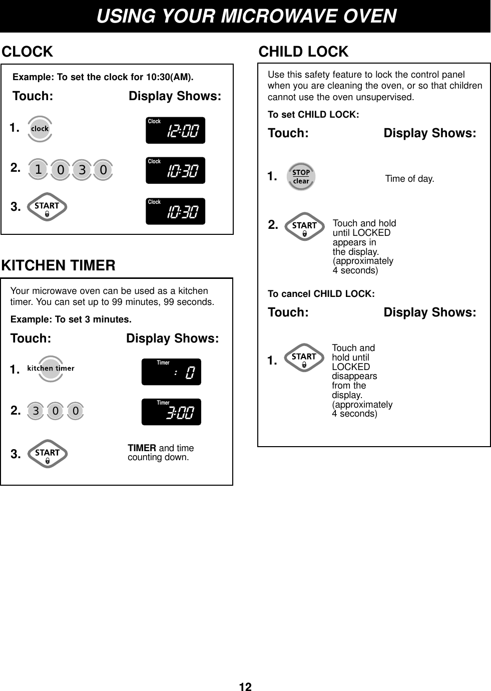 1212USING YOUR MICROWAVE OVENExample: To set the clock for 10:30(AM).Touch: Display Shows:CLOCK1.2.3.Use this safety feature to lock the control panelwhen you are cleaning the oven, or so that childrencannot use the oven unsupervised.To set CHILD LOCK:Touch: Display Shows:CHILD LOCKTouch and hold until LOCKED appears in the display.(approximately 4 seconds)To cancel CHILD LOCK:Touch: Display Shows:Touch and hold until LOCKEDdisappears from the display. (approximately 4 seconds)Time of day.130 01.1.2.Your microwave oven can be used as a kitchentimer. You can set up to 99 minutes, 99 seconds.Example: To set 3 minutes.Touch: Display Shows:KITCHEN TIMERTIMER and timecounting down.30 01.2.3.12:00Clock10:30Clock10:30Clock:0Timer3:00Timer