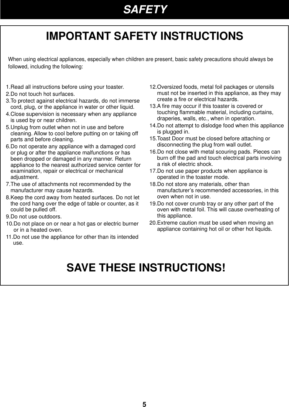 ENGLISH5SAFETYIMPORTANT SAFETY INSTRUCTIONSWhen using electrical appliances, especially when children are present, basic safety precautions should always befollowed, including the following:SAVE THESE INSTRUCTIONS!1.Read all instructions before using your toaster.2.Do not touch hot surfaces.3.To protect against electrical hazards, do not immersecord, plug, or the appliance in water or other liquid.4.Close supervision is necessary when any applianceis used by or near children.5.Unplug from outlet when not in use and beforecleaning. Allow to cool before putting on or taking offparts and before cleaning.6.Do not operate any appliance with a damaged cordor plug or after the appliance malfunctions or hasbeen dropped or damaged in any manner. Returnappliance to the nearest authorized service center forexamination, repair or electrical or mechanicaladjustment.7.The use of attachments not recommended by themanufacturer may cause hazards.8.Keep the cord away from heated surfaces. Do not letthe cord hang over the edge of table or counter, as itcould be pulled off.9.Do not use outdoors.10.Do not place on or near a hot gas or electric burneror in a heated oven. 11.Do not use the appliance for other than its intendeduse.12.Oversized foods, metal foil packages or utensilsmust not be inserted in this appliance, as they maycreate a fire or electrical hazards.13.A fire may occur if this toaster is covered ortouching flammable material, including curtains,draperies, walls, etc., when in operation.14.Do not attempt to dislodge food when this applianceis plugged in.15.Toast Door must be closed before attaching ordisconnecting the plug from wall outlet.16.Do not close with metal scouring pads. Pieces canburn off the pad and touch electrical parts involvinga risk of electric shock.17.Do not use paper products when appliance isoperated in the toaster mode.18.Do not store any materials, other thanmanufacturer’s recommended accessories, in thisoven when not in use.19.Do not cover crumb tray or any other part of theoven with metal foil. This will cause overheating ofthis appliance.20.Extreme caution must be used when moving anappliance containing hot oil or other hot liquids.