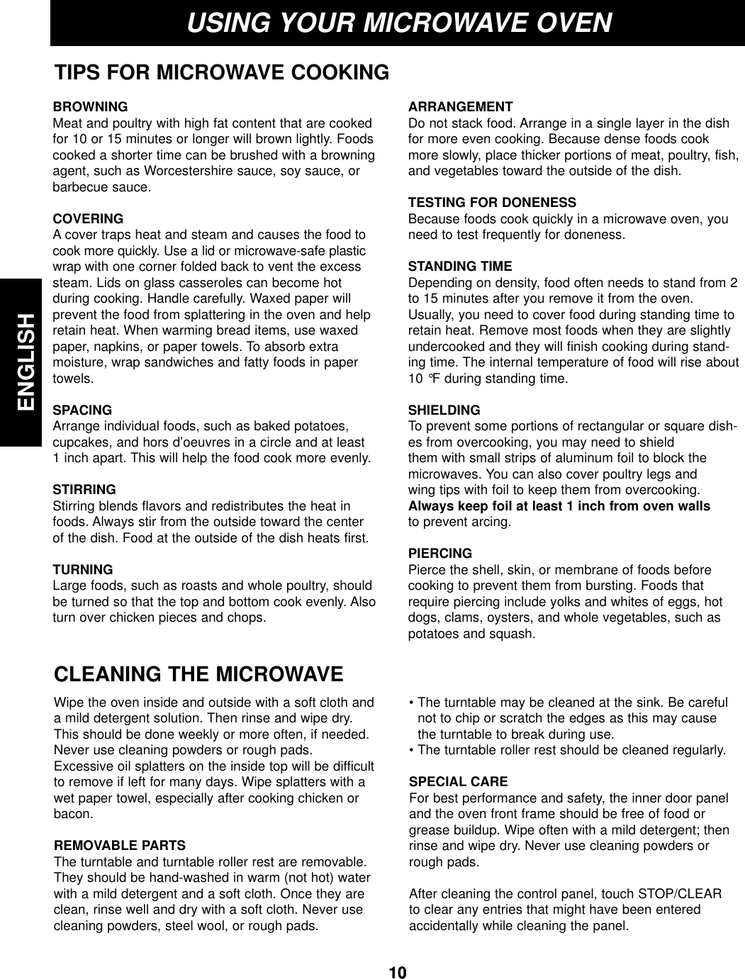 ENGLISH1010USING YOUR MICROWAVE OVENTIPS FOR MICROWAVE COOKINGBROWNINGMeat and poultry with high fat content that are cookedfor 10 or 15 minutes or longer will brown lightly. Foodscooked a shorter time can be brushed with a browningagent, such as Worcestershire sauce, soy sauce, orbarbecue sauce.COVERING A cover traps heat and steam and causes the food tocook more quickly. Use a lid or microwave-safe plasticwrap with one corner folded back to vent the excesssteam. Lids on glass casseroles can become hot during cooking. Handle carefully. Waxed paper will prevent the food from splattering in the oven and helpretain heat. When warming bread items, use waxedpaper, napkins, or paper towels. To absorb extra moisture, wrap sandwiches and fatty foods in papertowels.SPACINGArrange individual foods, such as baked potatoes, cupcakes, and hors d’oeuvres in a circle and at least 1 inch apart. This will help the food cook more evenly.STIRRING Stirring blends flavors and redistributes the heat infoods. Always stir from the outside toward the center of the dish. Food at the outside of the dish heats first.TURNINGLarge foods, such as roasts and whole poultry, shouldbe turned so that the top and bottom cook evenly. Alsoturn over chicken pieces and chops.ARRANGEMENTDo not stack food. Arrange in a single layer in the dishfor more even cooking. Because dense foods cookmore slowly, place thicker portions of meat, poultry, fish,and vegetables toward the outside of the dish.TESTING FOR DONENESS Because foods cook quickly in a microwave oven, youneed to test frequently for doneness.STANDING TIME Depending on density, food often needs to stand from 2to 15 minutes after you remove it from the oven.Usually, you need to cover food during standing time toretain heat. Remove most foods when they are slightlyundercooked and they will finish cooking during stand-ing time. The internal temperature of food will rise about10 °F during standing time.SHIELDING To prevent some portions of rectangular or square dish-es from overcooking, you may need to shield them with small strips of aluminum foil to block themicrowaves. You can also cover poultry legs and wing tips with foil to keep them from overcooking.Always keep foil at least 1 inch from oven wallsto prevent arcing.PIERCING Pierce the shell, skin, or membrane of foods beforecooking to prevent them from bursting. Foods thatrequire piercing include yolks and whites of eggs, hotdogs, clams, oysters, and whole vegetables, such aspotatoes and squash.CLEANING THE MICROWAVEWipe the oven inside and outside with a soft cloth anda mild detergent solution. Then rinse and wipe dry.This should be done weekly or more often, if needed.Never use cleaning powders or rough pads.Excessive oil splatters on the inside top will be difficultto remove if left for many days. Wipe splatters with awet paper towel, especially after cooking chicken orbacon.REMOVABLE PARTSThe turntable and turntable roller rest are removable.They should be hand-washed in warm (not hot) waterwith a mild detergent and a soft cloth. Once they areclean, rinse well and dry with a soft cloth. Never usecleaning powders, steel wool, or rough pads.• The turntable may be cleaned at the sink. Be carefulnot to chip or scratch the edges as this may causethe turntable to break during use.• The turntable roller rest should be cleaned regularly.SPECIAL CAREFor best performance and safety, the inner door paneland the oven front frame should be free of food orgrease buildup. Wipe often with a mild detergent; thenrinse and wipe dry. Never use cleaning powders orrough pads.After cleaning the control panel, touch STOP/CLEARto clear any entries that might have been enteredaccidentally while cleaning the panel.