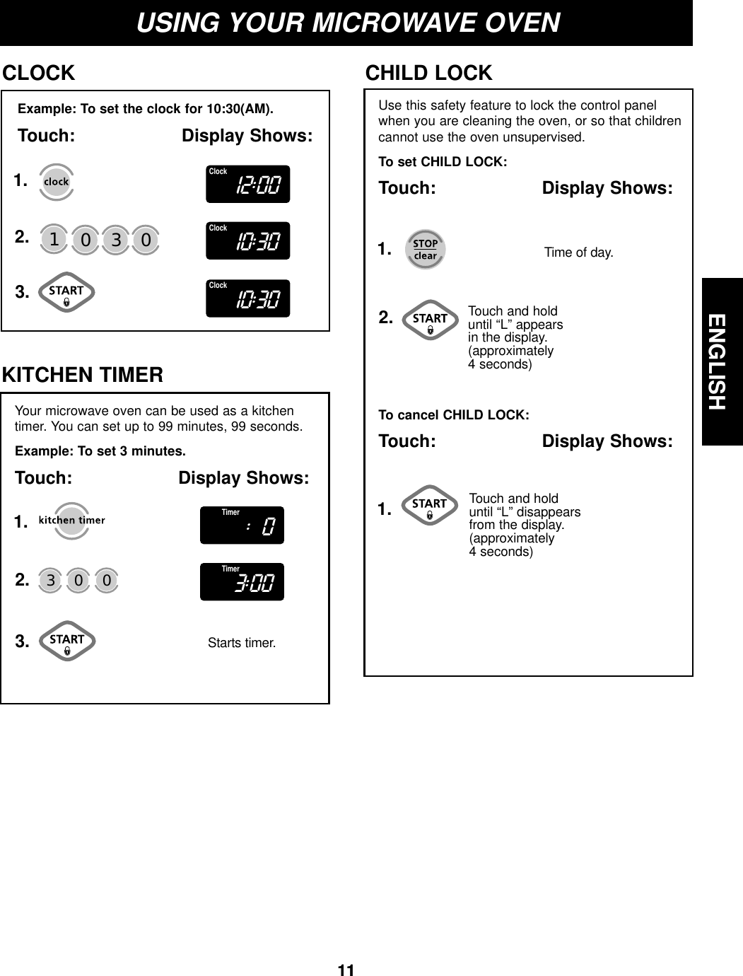 ENGLISH11ENGLISH11USING YOUR MICROWAVE OVENExample: To set the clock for 10:30(AM).Touch: Display Shows:CLOCK1.2.3.Use this safety feature to lock the control panelwhen you are cleaning the oven, or so that childrencannot use the oven unsupervised.To set CHILD LOCK:Touch: Display Shows:CHILD LOCKTouch and hold until “L” appears in the display.(approximately 4 seconds)To cancel CHILD LOCK:Touch: Display Shows:Touch and hold until “L” disappearsfrom the display. (approximately 4 seconds)Time of day.130 01.1.2.Your microwave oven can be used as a kitchentimer. You can set up to 99 minutes, 99 seconds.Example: To set 3 minutes.Touch: Display Shows:KITCHEN TIMERStarts timer.30 01.2.3.12:00Clock10:30Clock10:30Clock:0Timer3:00Timer