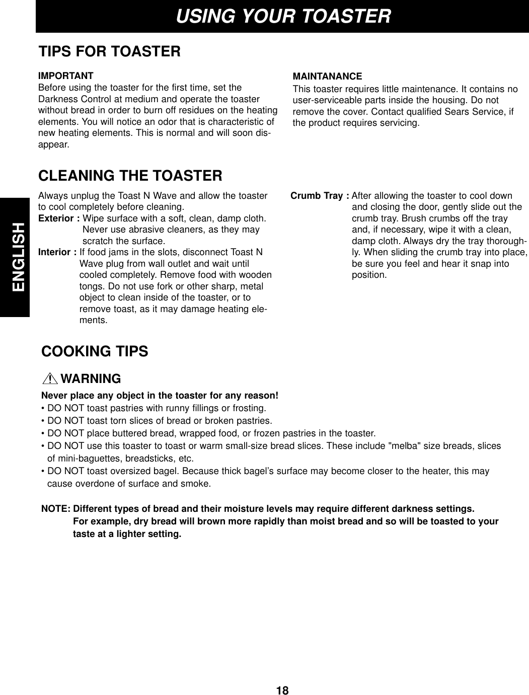 18ENGLISHUSING YOUR TOASTERTIPS FOR TOASTERCLEANING THE TOASTERAlways unplug the Toast N Wave and allow the toasterto cool completely before cleaning.Exterior : Wipe surface with a soft, clean, damp cloth.Never use abrasive cleaners, as they mayscratch the surface.Interior : If food jams in the slots, disconnect Toast NWave plug from wall outlet and wait untilcooled completely. Remove food with woodentongs. Do not use fork or other sharp, metalobject to clean inside of the toaster, or toremove toast, as it may damage heating ele-ments.Crumb Tray : After allowing the toaster to cool downand closing the door, gently slide out thecrumb tray. Brush crumbs off the trayand, if necessary, wipe it with a clean,damp cloth. Always dry the tray thorough-ly. When sliding the crumb tray into place,be sure you feel and hear it snap intoposition.IMPORTANTBefore using the toaster for the first time, set theDarkness Control at medium and operate the toasterwithout bread in order to burn off residues on the heatingelements. You will notice an odor that is characteristic ofnew heating elements. This is normal and will soon dis-appear.MAINTANANCEThis toaster requires little maintenance. It contains nouser-serviceable parts inside the housing. Do notremove the cover. Contact qualified Sears Service, ifthe product requires servicing.COOKING TIPSWARNINGNever place any object in the toaster for any reason!• DO NOT toast pastries with runny fillings or frosting.• DO NOT toast torn slices of bread or broken pastries.• DO NOT place buttered bread, wrapped food, or frozen pastries in the toaster.• DO NOT use this toaster to toast or warm small-size bread slices. These include &quot;melba&quot; size breads, slicesof mini-baguettes, breadsticks, etc.• DO NOT toast oversized bagel. Because thick bagel’s surface may become closer to the heater, this maycause overdone of surface and smoke.NOTE: Different types of bread and their moisture levels may require different darkness settings. For example, dry bread will brown more rapidly than moist bread and so will be toasted to yourtaste at a lighter setting.