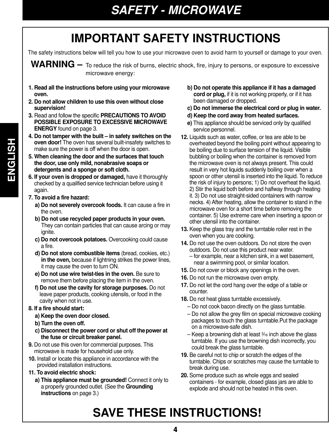ENGLISH44SAFETY - MICROWAVEIMPORTANT SAFETY INSTRUCTIONSThe safety instructions below will tell you how to use your microwave oven to avoid harm to yourself or damage to your oven.WARNING – To reduce the risk of burns, electric shock, fire, injury to persons, or exposure to excessivemicrowave energy:SAVE THESE INSTRUCTIONS!1. Read all the instructions before using your microwaveoven.2. Do not allow children to use this oven without closesupervision!3. Read and follow the specific PRECAUTIONS TO AVOIDPOSSIBLE EXPOSURE TO EXCESSIVE MICROWAVEENERGY found on page 3.4. Do not tamper with the built – in safety switches on theoven door! The oven has several built-insafety switches tomake sure the power is off when the door is open.5. When cleaning the door and the surfaces that touchthe door, use only mild, nonabrasive soaps ordetergents and a sponge or soft cloth.6. If your oven is dropped or damaged, have it thoroughlychecked by a qualified service technician before using itagain.7. To avoid a fire hazard:a) Do not severely overcook foods. It can cause a fire inthe oven.b) Do not use recycled paper products in your oven.They can contain particles that can cause arcing or mayignite.c) Do not overcook potatoes. Overcooking could causea fire.d) Do not store combustible items (bread, cookies, etc.)in the oven, because if lightning strikes the power lines,it may cause the oven to turn ON.e) Do not use wire twist-ties in the oven. Be sure toremove them before placing the item in the oven.f) Do not use the cavity for storage purposes. Do notleave paper products, cooking utensils, or food in thecavity when not in use.8. If a fire should start:a) Keep the oven door closed.b) Turn the oven off.c) Disconnect the power cord or shut off thepower atthe fuse or circuit breaker panel.9. Do not use this oven for commercial purposes. Thismicrowave is made for household use only.10. Install or locate this appliance in accordance with theprovided installation instructions.11. To avoid electric shock:a) This appliance must be grounded! Connect it only toa properly grounded outlet. (See the Groundinginstructions on page 3.)b) Do not operate this appliance if it has a damagedcord or plug, if it is not working properly, or if it hasbeen damaged or dropped.c) Do not immerse the electrical cord or plug in water.d) Keep the cord away from heated surfaces.e) This appliance should be serviced only by qualifiedservice personnel.12. Liquids such as water, coffee, or tea are able to beoverheated beyond the boiling point without appearing tobe boiling due to surface tension of the liquid. Visiblebubbling or boiling when the container is removed fromthe microwave oven is not always present. This couldresult in very hot liquids suddenly boiling over when aspoon or other utensil is inserted into the liquid. To reducethe risk of injury to persons; 1) Do not overheat the liquid.2) Stir the liquid both before and halfway through heatingit. 3) Do not use straight-sided containers with narrownecks. 4) After heating, allow the container to stand in themicrowave oven for a short time before removing thecontainer. 5) Use extreme care when inserting a spoon orother utensil into the container.13. Keep the glass tray and the turntable roller rest in theoven when you are cooking.14. Do not use the oven outdoors. Do not store the ovenoutdoors. Do not use this product near water.– for example, near a kitchen sink, in a wet basement,near a swimming pool, or similar location.15. Do not cover or block any openings in the oven.16. Do not run the microwave oven empty.17. Do not let the cord hang over the edge of a table orcounter.18. Do not heat glass turntable excessively.– Do not cook bacon directly on the glass turntable.– Do not allow the grey film on special microwave cookingpackages to touch the glass turntable.Put the packageon a microwave-safe dish.– Keep a browning dish at least 3⁄16 inch above the glassturntable. If you use the browning dish incorrectly, youcould break the glass turntable.19. Be careful not to chip or scratch the edges of theturntable. Chips or scratches may cause the turntable tobreak during use.20. Some produce such as whole eggs and sealedcontainers - for example, closed glass jars are able toexplode and should not be heated in this oven.