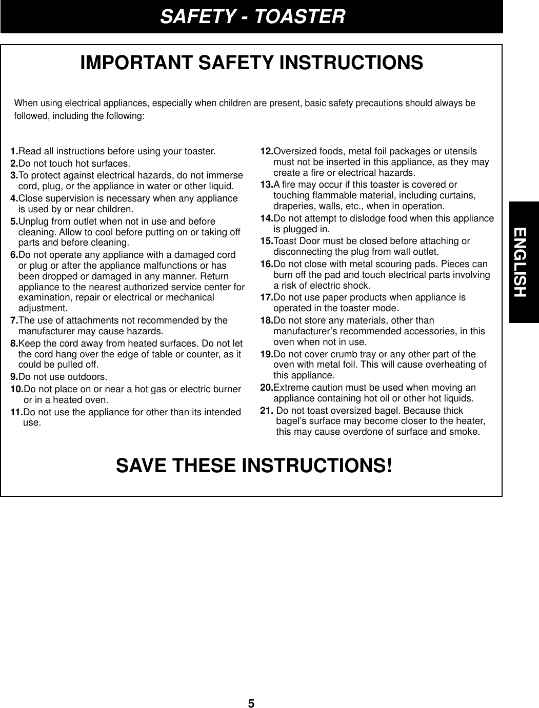 ENGLISH5ENGLISHSAFETY - TOASTERIMPORTANT SAFETY INSTRUCTIONSWhen using electrical appliances, especially when children are present, basic safety precautions should always befollowed, including the following:SAVE THESE INSTRUCTIONS!1.Read all instructions before using your toaster.2.Do not touch hot surfaces.3.To protect against electrical hazards, do not immersecord, plug, or the appliance in water or other liquid.4.Close supervision is necessary when any applianceis used by or near children.5.Unplug from outlet when not in use and beforecleaning. Allow to cool before putting on or taking offparts and before cleaning.6.Do not operate any appliance with a damaged cordor plug or after the appliance malfunctions or hasbeen dropped or damaged in any manner. Returnappliance to the nearest authorized service center forexamination, repair or electrical or mechanicaladjustment.7.The use of attachments not recommended by themanufacturer may cause hazards.8.Keep the cord away from heated surfaces. Do not letthe cord hang over the edge of table or counter, as itcould be pulled off.9.Do not use outdoors.10.Do not place on or near a hot gas or electric burneror in a heated oven. 11.Do not use the appliance for other than its intendeduse.12.Oversized foods, metal foil packages or utensilsmust not be inserted in this appliance, as they maycreate a fire or electrical hazards.13.A fire may occur if this toaster is covered ortouching flammable material, including curtains,draperies, walls, etc., when in operation.14.Do not attempt to dislodge food when this applianceis plugged in.15.Toast Door must be closed before attaching ordisconnecting the plug from wall outlet.16.Do not close with metal scouring pads. Pieces canburn off the pad and touch electrical parts involvinga risk of electric shock.17.Do not use paper products when appliance isoperated in the toaster mode.18.Do not store any materials, other thanmanufacturer’s recommended accessories, in thisoven when not in use.19.Do not cover crumb tray or any other part of theoven with metal foil. This will cause overheating ofthis appliance.20.Extreme caution must be used when moving anappliance containing hot oil or other hot liquids.21. Do not toast oversized bagel. Because thickbagel’s surface may become closer to the heater,this may cause overdone of surface and smoke.
