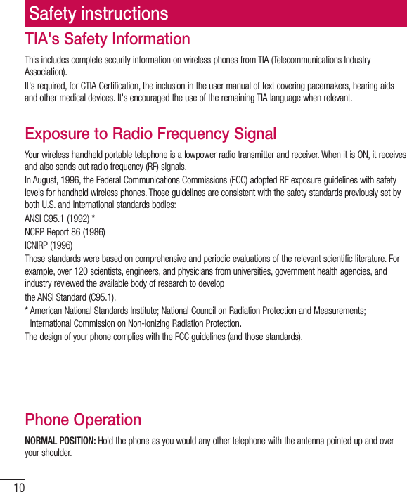 10TIA&apos;s Safety InformationThis includes complete security information on wireless phones from TIA (Telecommunications Industry Association).It&apos;s required, for CTIA Certification, the inclusion in the user manual of text covering pacemakers, hearing aids and other medical devices. It&apos;s encouraged the use of the remaining TIA language when relevant.Exposure to Radio Frequency SignalYour wireless handheld portable telephone is a lowpower radio transmitter and receiver. When it is ON, it receives and also sends out radio frequency (RF) signals.In August, 1996, the Federal Communications Commissions (FCC) adopted RF exposure guidelines with safety levels for handheld wireless phones. Those guidelines are consistent with the safety standards previously set by both U.S. and international standards bodies:ANSI C95.1 (1992) *NCRP Report 86 (1986)ICNIRP (1996)Those standards were based on comprehensive and periodic evaluations of the relevant scientific literature. For example, over 120 scientists, engineers, and physicians from universities, government health agencies, and industry reviewed the available body of research to developthe ANSI Standard (C95.1).*  American National Standards Institute; National Council on Radiation Protection and Measurements; International Commission on Non-Ionizing Radiation Protection.The design of your phone complies with the FCC guidelines (and those standards).Antenna CareUse only the supplied or an approved replacement antenna. Unauthorized antennas, modifications, or attachments could damage the phone and may violate FCC regulations.Phone OperationNORMAL POSITION: Hold the phone as you would any other telephone with the antenna pointed up and over your shoulder.Safety instructions