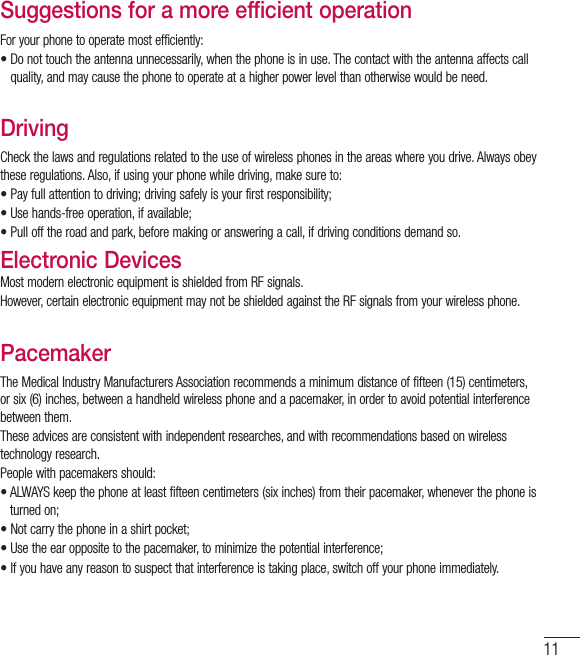 11Suggestions for a more efficient operationFor your phone to operate most efficiently:•  Do not touch the antenna unnecessarily, when the phone is in use. The contact with the antenna affects call quality, and may cause the phone to operate at a higher power level than otherwise would be need.DrivingCheck the laws and regulations related to the use of wireless phones in the areas where you drive. Always obey these regulations. Also, if using your phone while driving, make sure to:•  Pay full attention to driving; driving safely is your first responsibility;•  Use hands-free operation, if available;•  Pull off the road and park, before making or answering a call, if driving conditions demand so.Electronic DevicesMost modern electronic equipment is shielded from RF signals.However, certain electronic equipment may not be shielded against the RF signals from your wireless phone.PacemakerThe Medical Industry Manufacturers Association recommends a minimum distance of fifteen (15) centimeters, or six (6) inches, between a handheld wireless phone and a pacemaker, in order to avoid potential interference between them.These advices are consistent with independent researches, and with recommendations based on wireless technology research.People with pacemakers should:•  ALWAYS keep the phone at least fifteen centimeters (six inches) from their pacemaker, whenever the phone is turned on;•  Not carry the phone in a shirt pocket;•  Use the ear opposite to the pacemaker, to minimize the potential interference;•  If you have any reason to suspect that interference is taking place, switch off your phone immediately.