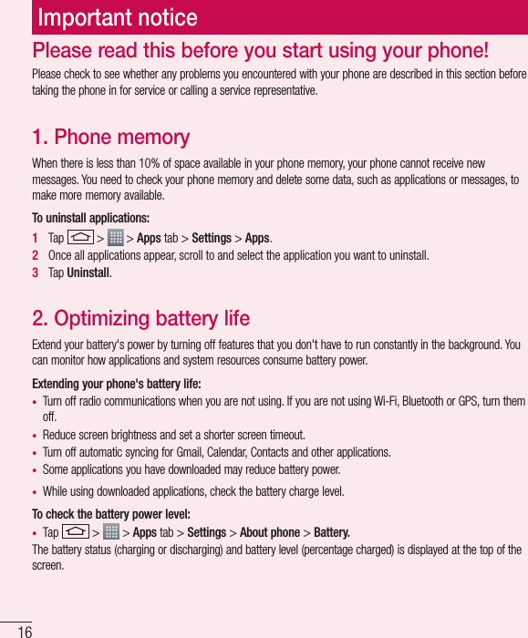 16Important noticePlease check to see whether any problems you encountered with your phone are described in this section before taking the phone in for service or calling a service representative.1. Phone memory When there is less than 10% of space available in your phone memory, your phone cannot receive new messages. You need to check your phone memory and delete some data, such as applications or messages, to make more memory available.To uninstall applications:1   Tap   &gt;   &gt; Apps tab &gt; Settings &gt; Apps.2   Once all applications appear, scroll to and select the application you want to uninstall.3   Tap Uninstall.2. Optimizing battery lifeExtend your battery&apos;s power by turning off features that you don&apos;t have to run constantly in the background. You can monitor how applications and system resources consume battery power.Extending your phone&apos;s battery life:•  Turn off radio communications when you are not using. If you are not using Wi-Fi, Bluetooth or GPS, turn them off.•  Reduce screen brightness and set a shorter screen timeout.•  Turn off automatic syncing for Gmail, Calendar, Contacts and other applications.•  Some applications you have downloaded may reduce battery power.•  While using downloaded applications, check the battery charge level.To check the battery power level:•  Tap   &gt;   &gt; Apps tab &gt; Settings &gt; About phone &gt; Battery.The battery status (charging or discharging) and battery level (percentage charged) is displayed at the top of the screen.Please read this before you start using your phone!