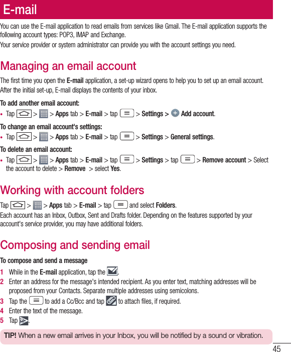 45E-mailYou can use the E-mail application to read emails from services like Gmail. The E-mail application supports the following account types: POP3, IMAP and Exchange.Your service provider or system administrator can provide you with the account settings you need.Managing an email accountThe first time you open the E-mail application, a set-up wizard opens to help you to set up an email account.After the initial set-up, E-mail displays the contents of your inbox. To add another email account:•  Tap   &gt;   &gt; Apps tab &gt; E-mail &gt; tap  &gt; Settings &gt;   Add account.To change an email account&apos;s settings:•  Tap   &gt;   &gt; Apps tab &gt; E-mail &gt; tap  &gt; Settings &gt; General settings.To delete an email account:•  Tap   &gt;   &gt; Apps tab &gt; E-mail &gt; tap  &gt; Settings &gt; tap  &gt; Remove account &gt; Select the account to delete &gt; Remove  &gt; select Yes.Working with account foldersTap   &gt;   &gt; Apps tab &gt; E-mail &gt; tap  and select Folders.Each account has an Inbox, Outbox, Sent and Drafts folder. Depending on the features supported by your account&apos;s service provider, you may have additional folders.Composing and sending emailTo compose and send a message1   While in the E-mail application, tap the  .2   Enter an address for the message&apos;s intended recipient. As you enter text, matching addresses will be proposed from your Contacts. Separate multiple addresses using semicolons.3   Tap the  to add a Cc/Bcc and tap   to attach ﬁ les, if required.4   Enter the text of the message. 5   Tap  .TIP! When a new email arrives in your Inbox, you will be notified by a sound or vibration. 