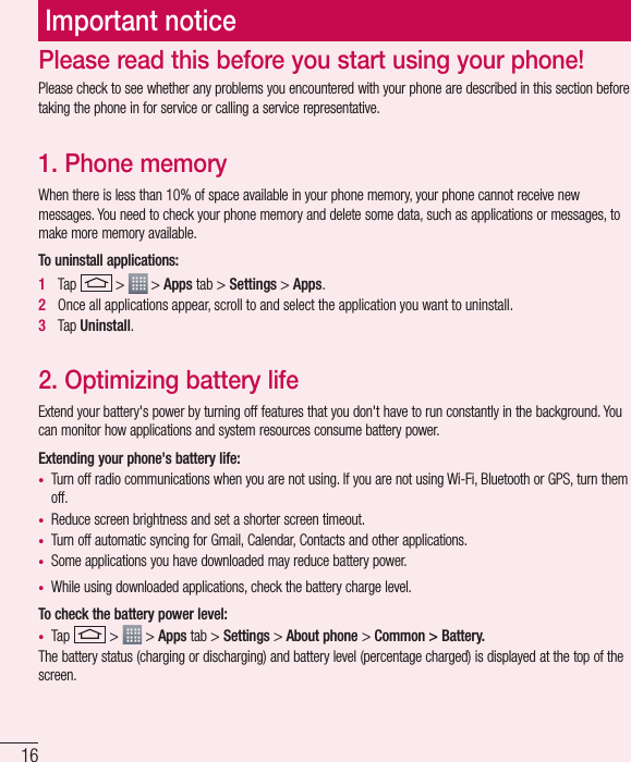 16Important noticePlease check to see whether any problems you encountered with your phone are described in this section before taking the phone in for service or calling a service representative.1. Phone memory When there is less than 10% of space available in your phone memory, your phone cannot receive new messages. You need to check your phone memory and delete some data, such as applications or messages, to make more memory available.To uninstall applications:1   Tap   &gt;   &gt; Apps tab &gt; Settings &gt; Apps.2   Once all applications appear, scroll to and select the application you want to uninstall.3   Tap Uninstall.2. Optimizing battery lifeExtend your battery&apos;s power by turning off features that you don&apos;t have to run constantly in the background. You can monitor how applications and system resources consume battery power.Extending your phone&apos;s battery life:•  Turn off radio communications when you are not using. If you are not using Wi-Fi, Bluetooth or GPS, turn them off.•  Reduce screen brightness and set a shorter screen timeout.•  Turn off automatic syncing for Gmail, Calendar, Contacts and other applications.•  Some applications you have downloaded may reduce battery power.•  While using downloaded applications, check the battery charge level.To check the battery power level:•  Tap   &gt;   &gt; Apps tab &gt; Settings &gt; About phone &gt; Common &gt; Battery.The battery status (charging or discharging) and battery level (percentage charged) is displayed at the top of the screen.Please read this before you start using your phone!