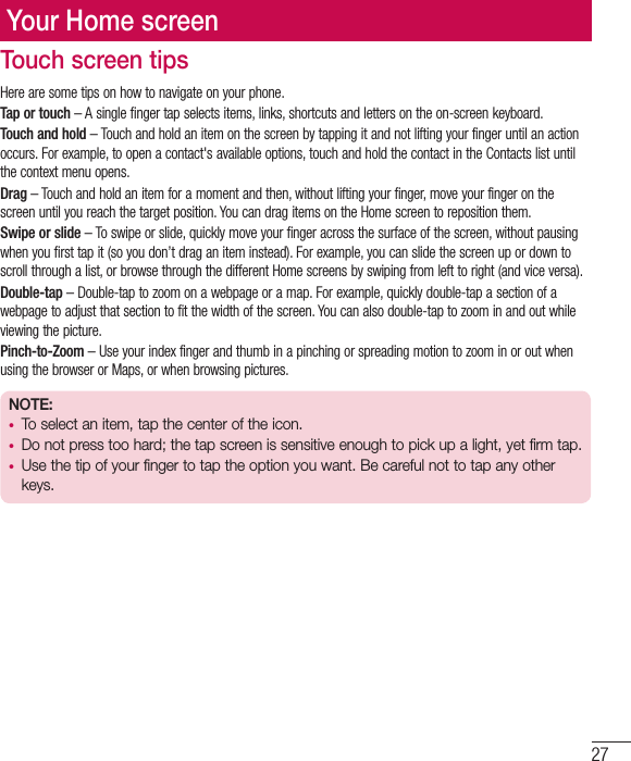 27Your Home screenTouch screen tipsHere are some tips on how to navigate on your phone.Tap or touch – A single finger tap selects items, links, shortcuts and letters on the on-screen keyboard.Touch and hold – Touch and hold an item on the screen by tapping it and not lifting your finger until an action occurs. For example, to open a contact&apos;s available options, touch and hold the contact in the Contacts list until the context menu opens.Drag – Touch and hold an item for a moment and then, without lifting your finger, move your finger on the screen until you reach the target position. You can drag items on the Home screen to reposition them.Swipe or slide – To swipe or slide, quickly move your finger across the surface of the screen, without pausing when you first tap it (so you don’t drag an item instead). For example, you can slide the screen up or down to scroll through a list, or browse through the different Home screens by swiping from left to right (and vice versa).Double-tap – Double-tap to zoom on a webpage or a map. For example, quickly double-tap a section of a webpage to adjust that section to fit the width of the screen. You can also double-tap to zoom in and out while viewing the picture.Pinch-to-Zoom – Use your index finger and thumb in a pinching or spreading motion to zoom in or out when using the browser or Maps, or when browsing pictures.NOTE:•  To select an item, tap the center of the icon.•  Do not press too hard; the tap screen is sensitive enough to pick up a light, yet firm tap.•  Use the tip of your finger to tap the option you want. Be careful not to tap any other keys.