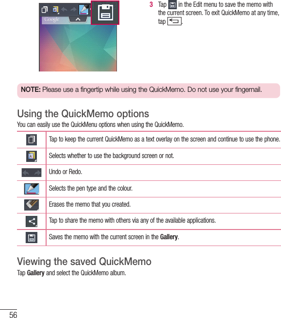 563   Tap   in the Edit menu to save the memo with the current screen. To exit QuickMemo at any time, tap  .  NOTE: Please use a fingertip while using the QuickMemo. Do not use your fingernail.Using the QuickMemo optionsYou can easily use the QuickMenu options when using the QuickMemo.Tap to keep the current QuickMemo as a text overlay on the screen and continue to use the phone.   Selects whether to use the background screen or not.Undo or Redo.Selects the pen type and the colour.Erases the memo that you created.Tap to share the memo with others via any of the available applications.Saves the memo with the current screen in the Gallery.Viewing the saved QuickMemo Tap Gallery and select the QuickMemo album.