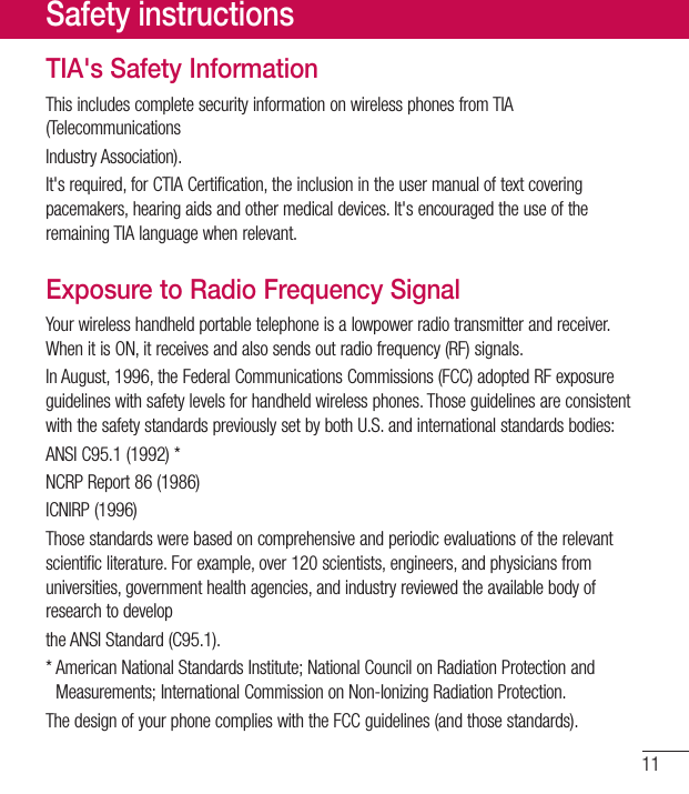 11TIA&apos;s Safety InformationThisincludescompletesecurityinformationonwirelessphonesfromTIA(TelecommunicationsIndustryAssociation).It&apos;srequired,forCTIACertification,theinclusionintheusermanualoftextcoveringpacemakers,hearingaidsandothermedicaldevices.It&apos;sencouragedtheuseoftheremainingTIAlanguagewhenrelevant.Exposure to Radio Frequency SignalYourwirelesshandheldportabletelephoneisalowpowerradiotransmitterandreceiver.WhenitisON,itreceivesandalsosendsoutradiofrequency(RF)signals.InAugust,1996,theFederalCommunicationsCommissions(FCC)adoptedRFexposureguidelineswithsafetylevelsforhandheldwirelessphones.ThoseguidelinesareconsistentwiththesafetystandardspreviouslysetbybothU.S.andinternationalstandardsbodies:ANSIC95.1(1992)*NCRPReport86(1986)ICNIRP(1996)Thosestandardswerebasedoncomprehensiveandperiodicevaluationsoftherelevantscientificliterature.Forexample,over120scientists,engineers,andphysiciansfromuniversities,governmenthealthagencies,andindustryreviewedtheavailablebodyofresearchtodeveloptheANSIStandard(C95.1).*AmericanNationalStandardsInstitute;NationalCouncilonRadiationProtectionandMeasurements;InternationalCommissiononNon-IonizingRadiationProtection.ThedesignofyourphonecomplieswiththeFCCguidelines(andthosestandards).Safety instructions