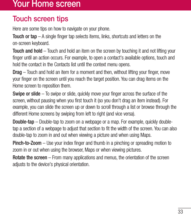 33Touch screen tipsHerearesometipsonhowtonavigateonyourphone.Touch or tap–Asinglefingertapselectsitems,links,shortcutsandlettersontheon-screenkeyboard.Touch and hold–Touchandholdanitemonthescreenbytouchingitandnotliftingyourfingeruntilanactionoccurs.Forexample,toopenacontact&apos;savailableoptions,touchandholdthecontactintheContactslistuntilthecontextmenuopens.Drag–Touchandholdanitemforamomentandthen,withoutliftingyourfinger,moveyourfingeronthescreenuntilyoureachthetargetposition.YoucandragitemsontheHomescreentorepositionthem.Swipe or slide–Toswipeorslide,quicklymoveyourfingeracrossthesurfaceofthescreen,withoutpausingwhenyoufirsttouchit(soyoudon&apos;tdraganiteminstead).Forexample,youcanslidethescreenupordowntoscrollthroughalistorbrowsethroughthedifferentHomescreensbyswipingfromlefttoright(andviceversa).Double-tap–Double-taptozoomonawebpageoramap.Forexample,quicklydouble-tapasectionofawebpagetoadjustthatsectiontofitthewidthofthescreen.Youcanalsodouble-taptozoominandoutwhenviewingapictureandwhenusingMaps.Pinch-to-Zoom–Useyourindexfingerandthumbinapinchingorspreadingmotiontozoominoroutwhenusingthebrowser,Mapsorwhenviewingpictures.Rotate the screen–Frommanyapplicationsandmenus,theorientationofthescreenadjuststothedevice&apos;sphysicalorientation.Your Home screen
