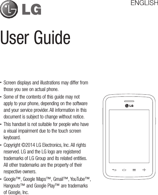 User GuideENGLISH•Screendisplaysandillustrationsmaydifferfromthoseyouseeonactualphone.•Someofthecontentsofthisguidemaynotapplytoyourphone,dependingonthesoftwareandyourserviceprovider.Allinformationinthisdocumentissubjecttochangewithoutnotice.•Thishandsetisnotsuitableforpeoplewhohaveavisualimpairmentduetothetouchscreenkeyboard.•Copyright©2014LGElectronics,Inc.Allrightsreserved.LGandtheLGlogoareregisteredtrademarksofLGGroupanditsrelatedentities.Allothertrademarksarethepropertyoftheirrespectiveowners.•Google™,GoogleMaps™,Gmail™,YouTube™,Hangouts™andGooglePlay™aretrademarksofGoogle,Inc.
