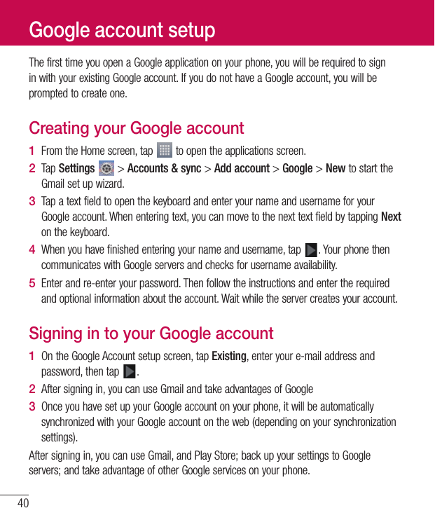 40ThefirsttimeyouopenaGoogleapplicationonyourphone,youwillberequiredtosigninwithyourexistingGoogleaccount.IfyoudonothaveaGoogleaccount,youwillbepromptedtocreateone.Creating your Google account1  FromtheHomescreen,tap toopentheapplicationsscreen.2  TapSettings &gt;Accounts &amp; sync&gt;Add account&gt;Google&gt;NewtostarttheGmailsetupwizard.3  TapatextfieldtoopenthekeyboardandenteryournameandusernameforyourGoogleaccount.Whenenteringtext,youcanmovetothenexttextfieldbytappingNextonthekeyboard.4  Whenyouhavefinishedenteringyournameandusername,tap .YourphonethencommunicateswithGoogleserversandchecksforusernameavailability.5  Enterandre-enteryourpassword.Thenfollowtheinstructionsandentertherequiredandoptionalinformationabouttheaccount.Waitwhiletheservercreatesyouraccount.Signing in to your Google account1  OntheGoogleAccountsetupscreen,tapExisting,enteryoure-mailaddressandpassword,thentap .2  Aftersigningin,youcanuseGmailandtakeadvantagesofGoogle3  OnceyouhavesetupyourGoogleaccountonyourphone,itwillbeautomaticallysynchronizedwithyourGoogleaccountontheweb(dependingonyoursynchronizationsettings).Aftersigningin,youcanuseGmail,andPlayStore;backupyoursettingstoGoogleservers;andtakeadvantageofotherGoogleservicesonyourphone.Google account setup