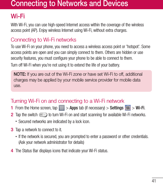 41Wi-FiWithWi-Fi,youcanusehigh-speedInternetaccesswithinthecoverageofthewirelessaccesspoint(AP).EnjoywirelessInternetusingWi-Fi,withoutextracharges.Connecting to Wi-Fi networksTouseWi-Fionyourphone,youneedtoaccessawirelessaccesspointor&apos;hotspot&apos;.Someaccesspointsareopenandyoucansimplyconnecttothem.Othersarehiddenorusesecurityfeatures,youmustconfigureyourphonetobeabletoconnecttothem.TurnoffWi-Fiwhenyou&apos;renotusingittoextendthelifeofyourbattery.NOTE: If you are out of the Wi-Fi zone or have set Wi-Fi to off, additional charges may be applied by your mobile service provider for mobile data use.Turning Wi-Fi on and connecting to a Wi-Fi network1  FromtheHomescreen,tap &gt;Appstab(ifnecessary)&gt;Settings &gt;Wi-Fi.2  Taptheswitch toturnWi-FionandstartscanningforavailableWi-Finetworks.•Securednetworksareindicatedbyalockicon.3  Tapanetworktoconnecttoit.•Ifthenetworkissecured,youarepromptedtoenterapasswordorothercredentials.(Askyournetworkadministratorfordetails)4  TheStatusBardisplaysiconsthatindicateyourWi-Fistatus.Connecting to Networks and Devices
