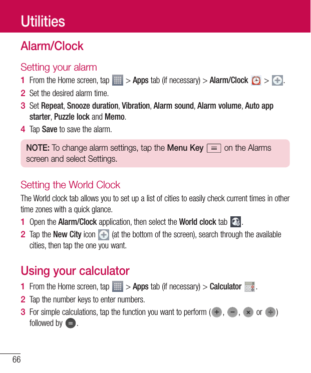 66UtilitiesAlarm/ClockSetting your alarm1  FromtheHomescreen,tap &gt;Appstab(ifnecessary)&gt;Alarm/Clock &gt; .2  Setthedesiredalarmtime.3  SetRepeat,Snooze duration,Vibration,Alarm sound,Alarm volume,Auto app starter,Puzzle lockandMemo.4  TapSavetosavethealarm.NOTE: To change alarm settings, tap the Menu Key   on the Alarms screen and select Settings.Setting the World ClockTheWorldclocktaballowsyoutosetupalistofcitiestoeasilycheckcurrenttimesinothertimezoneswithaquickglance.1  OpentheAlarm/Clockapplication,thenselecttheWorld clocktab .2  TaptheNew Cityicon (atthebottomofthescreen),searchthroughtheavailablecities,thentaptheoneyouwant.Using your calculator1  FromtheHomescreen,tap &gt;Appstab(ifnecessary)&gt;Calculator  .2  Tapthenumberkeystoenternumbers.3  Forsimplecalculations,tapthefunctionyouwanttoperform( , , or )followedby .