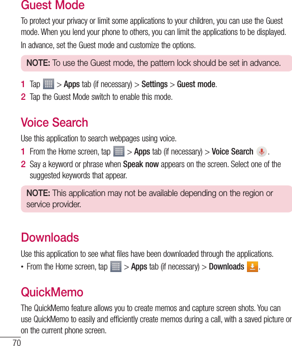 70Guest ModeToprotectyourprivacyorlimitsomeapplicationstoyourchildren,youcanusetheGuestmode.Whenyoulendyourphonetoothers,youcanlimittheapplicationstobedisplayed.Inadvance,settheGuestmodeandcustomizetheoptions.NOTE: To use the Guest mode, the pattern lock should be set in advance.1  Tap &gt;Appstab(ifnecessary)&gt;Settings&gt;Guest mode.2  TaptheGuestModeswitchtoenablethismode.Voice SearchUsethisapplicationtosearchwebpagesusingvoice.1  FromtheHomescreen,tap &gt;Appstab(ifnecessary)&gt;Voice Search  .2  SayakeywordorphrasewhenSpeak nowappearsonthescreen.Selectoneofthesuggestedkeywordsthatappear.NOTE: This application may not be available depending on the region or service provider.DownloadsUsethisapplicationtoseewhatfileshavebeendownloadedthroughtheapplications.•FromtheHomescreen,tap &gt;Appstab(ifnecessary)&gt;Downloads  .QuickMemoTheQuickMemofeatureallowsyoutocreatememosandcapturescreenshots.YoucanuseQuickMemotoeasilyandefficientlycreatememosduringacall,withasavedpictureoronthecurrentphonescreen.