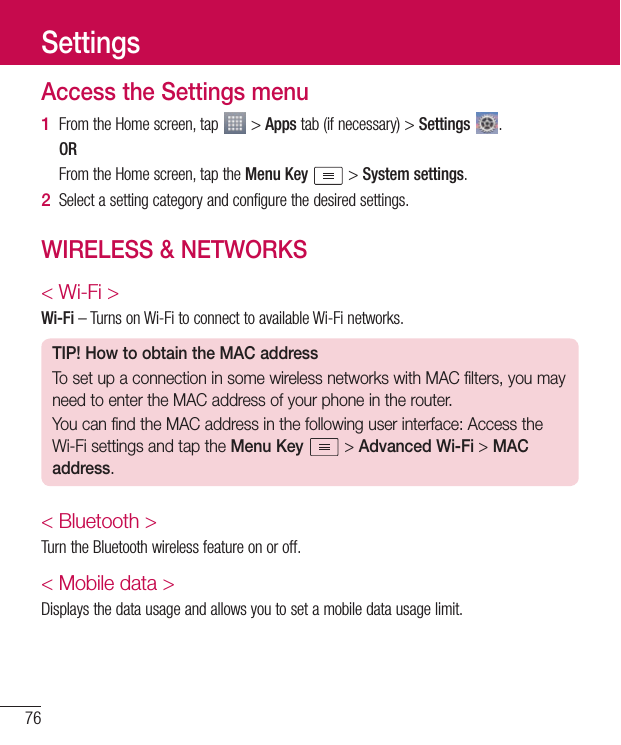 76Access the Settings menu1  FromtheHomescreen,tap &gt;Appstab(ifnecessary)&gt;Settings  .OR FromtheHomescreen,taptheMenu Key &gt;System settings.2  Selectasettingcategoryandconfigurethedesiredsettings.WIRELESS &amp; NETWORKS&lt; Wi-Fi &gt;Wi-Fi–TurnsonWi-FitoconnecttoavailableWi-Finetworks.TIP! How to obtain the MAC addressTo set up a connection in some wireless networks with MAC filters, you may need to enter the MAC address of your phone in the router.You can find the MAC address in the following user interface: Access the Wi-Fi settings and tap the Menu Key  &gt; Advanced Wi-Fi &gt; MAC address.&lt; Bluetooth &gt;TurntheBluetoothwirelessfeatureonoroff.&lt; Mobile data &gt;Displaysthedatausageandallowsyoutosetamobiledatausagelimit.Settings