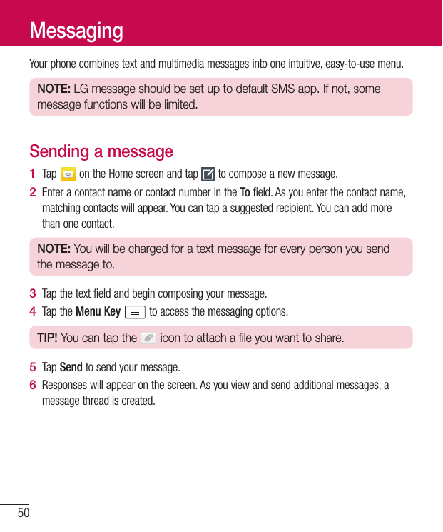 50Yourphonecombinestextandmultimediamessagesintooneintuitive,easy-to-usemenu.NOTE: LG message should be set up to default SMS app. If not, some message functions will be limited.Sending a message1  Tap ontheHomescreenandtap tocomposeanewmessage.2  EnteracontactnameorcontactnumberintheTofield.Asyouenterthecontactname,matchingcontactswillappear.Youcantapasuggestedrecipient.Youcanaddmorethanonecontact.NOTE: You will be charged for a text message for every person you send the message to.3  Tapthetextfieldandbegincomposingyourmessage.4  TaptheMenu Key toaccessthemessagingoptions.TIP! You can tap the   icon to attach a file you want to share.5  TapSendtosendyourmessage.6  Responseswillappearonthescreen.Asyouviewandsendadditionalmessages,amessagethreadiscreated.Messaging