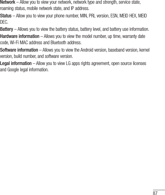 87Network–Allowyoutoviewyournetwork,networktypeandstrength,servicestate,roamingstatus,mobilenetworkstate,andIPaddress.Status–Allowyoutoviewyourphonenumber,MIN,PRLversion,ESN,MEIDHEX,MEIDDEC.Battery–Allowsyoutoviewthebatterystatus,batterylevel,andbatteryuseinformation.Hardware information–Allowsyoutoviewthemodelnumber,uptime,warrantydatecode,Wi-FiMACaddressandBluetoothaddress.Software information–AllowsyoutoviewtheAndroidversion,basebandversion,kernelversion,buildnumber,andsoftwareversion.Legal information–AllowyoutoviewLGappsrightsagreement,opensourcelicensesandGooglelegalinformation.