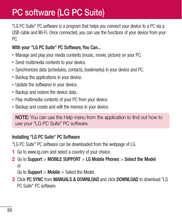88&quot;LGPCSuite&quot;PCsoftwareisaprogramthathelpsyouconnectyourdevicetoaPCviaaUSBcableandWi-Fi.Onceconnected,youcanusethefunctionsofyourdevicefromyourPC.With your &quot;LG PC Suite&quot; PC Software, You Can...•Manageandplayyourmediacontents(music,movie,picture)onyourPC.•Sendmultimediacontentstoyourdevice.•Synchronizesdata(schedules,contacts,bookmarks)inyourdeviceandPC.•Backuptheapplicationsinyourdevice.•Updatethesoftwaresinyourdevice.•Backupandrestorethedevicedata.•PlaymultimediacontentsofyourPCfromyourdevice.•Backupandcreateandeditthememosinyourdevice.NOTE: You can use the Help menu from the application to find out how to use your &quot;LG PC Suite&quot; PC software.Installing &quot;LG PC Suite&quot; PC Software&quot;LGPCSuite&quot;PCsoftwarecanbedownloadedfromthewebpageofLG.1  Gotowww.lg.comandselectacountryofyourchoice.2  GotoSupport&gt;MOBILE SUPPORT &gt;LG Mobile Phones&gt;Select the ModelorGotoSupport&gt;Mobile&gt;SelecttheModel.3  ClickPC SYNCfromMANUALS &amp; DOWNLOADandclickDOWNLOADtodownload&quot;LGPCSuite&quot;PCsoftware.PC software (LG PC Suite)