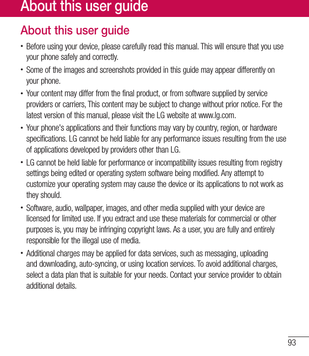 93About this user guide•Beforeusingyourdevice,pleasecarefullyreadthismanual.Thiswillensurethatyouuseyourphonesafelyandcorrectly.•Someoftheimagesandscreenshotsprovidedinthisguidemayappeardifferentlyonyourphone.•Yourcontentmaydifferfromthefinalproduct,orfromsoftwaresuppliedbyserviceprovidersorcarriers,Thiscontentmaybesubjecttochangewithoutpriornotice.Forthelatestversionofthismanual,pleasevisittheLGwebsiteatwww.lg.com.•Yourphone&apos;sapplicationsandtheirfunctionsmayvarybycountry,region,orhardwarespecifications.LGcannotbeheldliableforanyperformanceissuesresultingfromtheuseofapplicationsdevelopedbyprovidersotherthanLG.•LGcannotbeheldliableforperformanceorincompatibilityissuesresultingfromregistrysettingsbeingeditedoroperatingsystemsoftwarebeingmodified.Anyattempttocustomizeyouroperatingsystemmaycausethedeviceoritsapplicationstonotworkastheyshould.•Software,audio,wallpaper,images,andothermediasuppliedwithyourdevicearelicensedforlimiteduse.Ifyouextractandusethesematerialsforcommercialorotherpurposesis,youmaybeinfringingcopyrightlaws.Asauser,youarefullyandentirelyresponsiblefortheillegaluseofmedia.•Additionalchargesmaybeappliedfordataservices,suchasmessaging,uploadinganddownloading,auto-syncing,orusinglocationservices.Toavoidadditionalcharges,selectadataplanthatissuitableforyourneeds.Contactyourserviceprovidertoobtainadditionaldetails.About this user guide