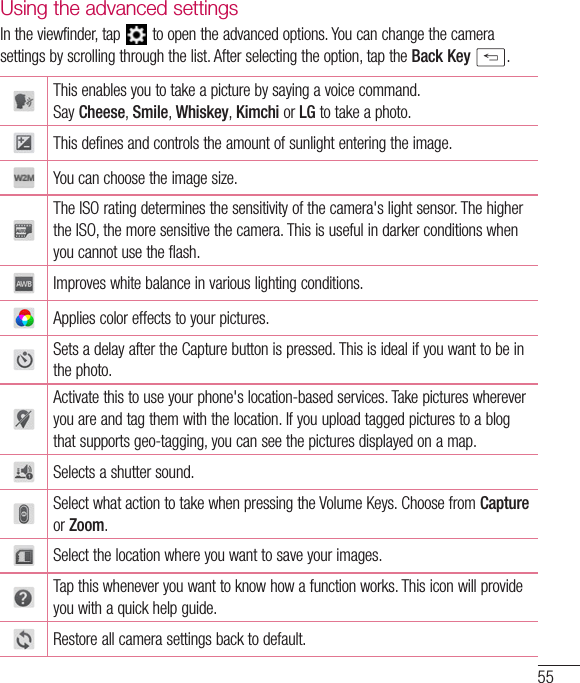 55Using the advanced settingsIntheviewfinder,tap toopentheadvancedoptions.Youcanchangethecamerasettingsbyscrollingthroughthelist.Afterselectingtheoption,taptheBackKey .Thisenablesyoutotakeapicturebysayingavoicecommand.SayCheese,Smile,Whiskey,Kimchi orLG totakeaphoto.Thisdefinesandcontrolstheamountofsunlightenteringtheimage.Youcanchoosetheimagesize.TheISOratingdeterminesthesensitivityofthecamera&apos;slightsensor.ThehighertheISO,themoresensitivethecamera.Thisisusefulindarkerconditionswhenyoucannotusetheflash.Improveswhitebalanceinvariouslightingconditions.Appliescoloreffectstoyourpictures.SetsadelayaftertheCapturebuttonispressed.Thisisidealifyouwanttobeinthephoto.Activatethistouseyourphone&apos;slocation-basedservices.Takepictureswhereveryouareandtagthemwiththelocation.Ifyouuploadtaggedpicturestoablogthatsupportsgeo-tagging,youcanseethepicturesdisplayedonamap.Selectsashuttersound.SelectwhatactiontotakewhenpressingtheVolumeKeys.ChoosefromCaptureorZoom.Selectthelocationwhereyouwanttosaveyourimages.Tapthiswheneveryouwanttoknowhowafunctionworks.Thisiconwillprovideyouwithaquickhelpguide.Restoreallcamerasettingsbacktodefault.