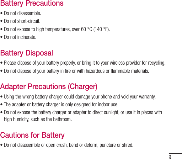 9Battery Precautions•Donotdisassemble.•Donotshort-circuit.•Donotexposetohightemperatures,over60°C(140°F).•Donotincinerate.Battery Disposal•Pleasedisposeofyourbatteryproperly,orbringittoyourwirelessproviderforrecycling.•Donotdisposeofyourbatteryinfireorwithhazardousorflammablematerials.Adapter Precautions (Charger)•Usingthewrongbatterychargercoulddamageyourphoneandvoidyourwarranty.•Theadapterorbatterychargerisonlydesignedforindooruse.•Donotexposethebatterychargeroradaptertodirectsunlight,oruseitinplaceswithhighhumidity,suchasthebathroom.Cautions for Battery•Donotdisassembleoropencrush,bendordeform,punctureorshred.