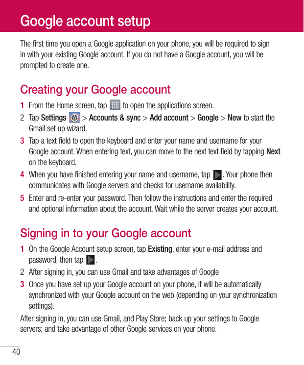 40ThefirsttimeyouopenaGoogleapplicationonyourphone,youwillberequiredtosigninwithyourexistingGoogleaccount.IfyoudonothaveaGoogleaccount,youwillbepromptedtocreateone.Creating your Google account1  FromtheHomescreen,tap toopentheapplicationsscreen.2 TapSettings &gt;Accounts &amp; sync&gt;Add account&gt;Google&gt;NewtostarttheGmailsetupwizard.3  TapatextfieldtoopenthekeyboardandenteryournameandusernameforyourGoogleaccount.Whenenteringtext,youcanmovetothenexttextfieldbytappingNextonthekeyboard.4  Whenyouhavefinishedenteringyournameandusername,tap .YourphonethencommunicateswithGoogleserversandchecksforusernameavailability.5  Enterandre-enteryourpassword.Thenfollowtheinstructionsandentertherequiredandoptionalinformationabouttheaccount.Waitwhiletheservercreatesyouraccount.Signing in to your Google account1  OntheGoogleAccountsetupscreen,tapExisting,enteryoure-mailaddressandpassword,thentap .2 Aftersigningin,youcanuseGmailandtakeadvantagesofGoogle3  OnceyouhavesetupyourGoogleaccountonyourphone,itwillbeautomaticallysynchronizedwithyourGoogleaccountontheweb(dependingonyoursynchronizationsettings).Aftersigningin,youcanuseGmail,andPlayStore;backupyoursettingstoGoogleservers;andtakeadvantageofotherGoogleservicesonyourphone.Google account setup
