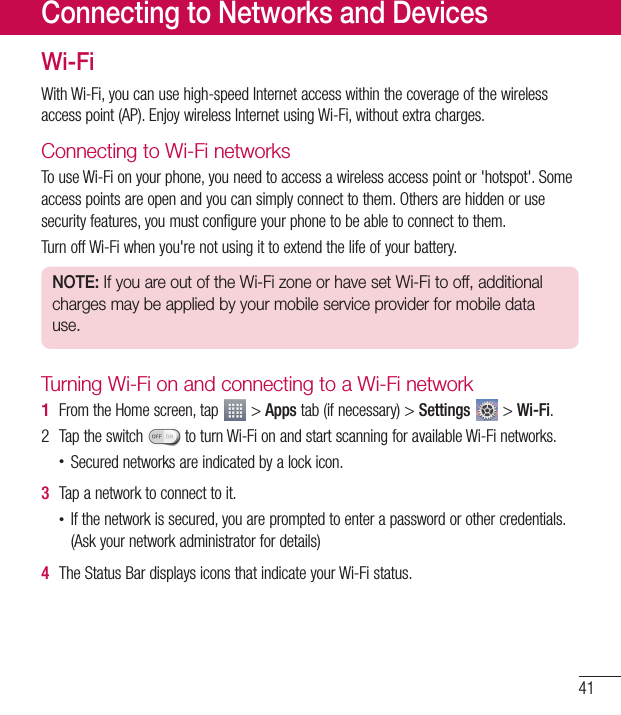 41Wi-FiWithWi-Fi,youcanusehigh-speedInternetaccesswithinthecoverageofthewirelessaccesspoint(AP).EnjoywirelessInternetusingWi-Fi,withoutextracharges.Connecting to Wi-Fi networksTouseWi-Fionyourphone,youneedtoaccessawirelessaccesspointor&apos;hotspot&apos;.Someaccesspointsareopenandyoucansimplyconnecttothem.Othersarehiddenorusesecurityfeatures,youmustconfigureyourphonetobeabletoconnecttothem.TurnoffWi-Fiwhenyou&apos;renotusingittoextendthelifeofyourbattery.NOTE: If you are out of the Wi-Fi zone or have set Wi-Fi to off, additional charges may be applied by your mobile service provider for mobile data use.Turning Wi-Fi on and connecting to a Wi-Fi network1  FromtheHomescreen,tap &gt;Appstab(ifnecessary)&gt;Settings &gt;Wi-Fi.2 Taptheswitch toturnWi-FionandstartscanningforavailableWi-Finetworks.•Securednetworksareindicatedbyalockicon.3  Tapanetworktoconnecttoit.•Ifthenetworkissecured,youarepromptedtoenterapasswordorothercredentials.(Askyournetworkadministratorfordetails)4  TheStatusBardisplaysiconsthatindicateyourWi-Fistatus.Connecting to Networks and Devices