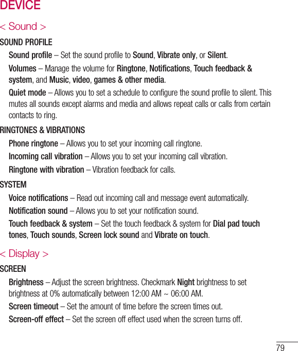 79DEVICE&lt; Sound &gt;SOUND PROFILE   Sound profile–SetthesoundprofiletoSound,Vibrate only,orSilent.   Volumes–ManagethevolumeforRingtone,Notifications,Touch feedback &amp; system,andMusic,video,games &amp; other media.   Quiet mode–Allowsyoutosetascheduletoconfigurethesoundprofiletosilent.Thismutesallsoundsexceptalarmsandmediaandallowsrepeatcallsorcallsfromcertaincontactstoring.RINGTONES &amp; VIBRATIONS   Phone ringtone–Allowsyoutosetyourincomingcallringtone.   Incoming call vibration–Allowsyoutosetyourincomingcallvibration.   Ringtone with vibration–Vibrationfeedbackforcalls.SYSTEM   Voice notifications–Readoutincomingcallandmessageeventautomatically.   Notification sound–Allowsyoutosetyournotificationsound.   Touch feedback &amp; system–Setthetouchfeedback&amp;systemforDial pad touch tones,Touch sounds,Screen lock soundandVibrate on touch.&lt; Display &gt;SCREEN   Brightness–Adjustthescreenbrightness.CheckmarkNightbrightnesstosetbrightnessat0%automaticallybetween12:00AM~06:00AM.   Screen timeout–Settheamountoftimebeforethescreentimesout.   Screen-off effect–Setthescreenoffeffectusedwhenthescreenturnsoff.