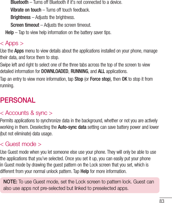 83     Bluetooth–TurnsoffBluetoothifit&apos;snotconnectedtoadevice.     Vibrate on touch–Turnsofftouchfeedback.     Brightness–Adjuststhebrightness.     Screen timeout–Adjuststhescreentimeout.   Help–Taptoviewhelpinformationonthebatterysavertips.&lt; Apps &gt;UsetheAppsmenutoviewdetailsabouttheapplicationsinstalledonyourphone,managetheirdata,andforcethemtostop.SwipeleftandrighttoselectoneofthethreetabsacrossthetopofthescreentoviewdetailedinformationforDOWNLOADED, RUNNING,andALLapplications.Tapanentrytoviewmoreinformation,tapStop(orForce stop),thenOKtostopitfromrunning.PERSONAL&lt; Accounts &amp; sync &gt;Permitsapplicationstosynchronizedatainthebackground,whetherornotyouareactivelyworkinginthem.DeselectingtheAuto-sync datasettingcansavebatterypowerandlower(butnoteliminate)datausage.&lt; Guest mode &gt;UseGuestmodewhenyouletsomeoneelseuseyourphone.Theywillonlybeabletousetheapplicationsthatyou’veselected.Onceyousetitup,youcaneasilyputyourphoneinGuestmodebydrawingtheguestpatternontheLockscreenthatyouset,whichisdifferentfromyournormalunlockpattern.TapHelpformoreinformation.NOTE: To use Guest mode, set the Lock screen to pattern lock. Guest can also use apps not pre-selected but linked to preselected apps.
